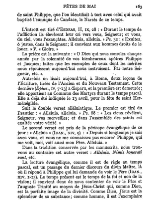 de saint Philippe, que Ton identifiait à tort avec celui qui avait
baptisé l'eunuque de Candace, le Narsès de ce temps.

   L'introït est tiré d'EsDRAS, I I , ix, 28 : « Durant le temps de
l'affliction ils élevèrent leur cri vers vous, Seigneur; et vous,
du ciel, vous l'exauçâtes. Alléluia, alléluia. » Ps. 32 : « Exultez,
ô justes, dans le Seigneur; il convient aux hommes droits de le
louer. » y . « Gloire. »
   La prière est la suivante : « O Dieu qui nous consolez chaque
année par la solennité de vos bienheureux apôtres Philippe
et Jacques; faites que les exemples de ceux dont les mérites
nous réjouissent aujourd'hui nous instruisent. Par notre Sei-
gneur, etc. ».
   Autrefois on lisait aujourd'hui, à Rome, deux leçons de
l'Écriture, tirées de l'Ancien et du Nouveau Testament. Cette
dernière (Ephes., iv, 7-13) a disparu, et la première est demeurée;
elle appartient au Commun des Martyrs durant le temps pascal.
Elle a déjà été indiquée le 13 avril, pour la fête de saint Her-
ménégilde.
   Suit le double verset alléluiatique. Le premier est tiré du
Psautier : « Alléluia, alléluia. » Ps. 88 : « Les cieux révèlent,
Seigneur, vos merveilles; et dans l'assemblée des saints est
exaltée votre vérité. »
   Le second verset est pris de la péricope évangélique de ce
jour : « Alléluia » (IOAN., XIV, 9) : « Depuis si longtemps je suis
avec vous, et vous ne me connaissez pas encore? Philippe, qui
me voit, moi, voit aussi mon Père. Alléluia. »
   Dans la tradition conservée par les manuscrits, nous trou-
vons au contraire cet autre verset : Alléluia. Nimis honorait
sunt, etc.
   L a lecture évangélique, comme il est de règle au temps
pascal, est un passage du dernier discours du divin Maître, là
où il répond à Philippe qui lui demande de voir le Père (IOAN.,
xiv, 1-13). Le temps présent est le temps de la foi et non de la
vision; il convient donc de nous contenter de voir le Père et
l'auguste Trinité au moyen de Jésus-Christ qui, comme Dieu,
est la parfaite image de la divinité. Comme Dieu, Jésus est la
splendeur de sa substance; comme homme, il est l'exemplaire
 