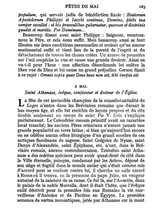 populum, qui servait jadis de bénédiction finale : Beatorum
Apostolomm Philippi et Iacobi continuo, Domine, plebs tua
semper exsultet : et his praesulibus gubernetur, quorum et docirinis
gaudet et meritis. Per Dominum...
   Beaucoup disent avec saint Philippe : Seigneur, montrez-
nous le Père, et cela nous suffit. Mais beaucoup aussi se font
illusion sur leurs conditions personnelles et croient qu'un amour
sentimental suffit et tient lieu de la pureté de l'esprit et du
détachement de toutes les choses créées. Un atome de poussière
sur l'œil empêche la vue et cause une grande douleur. Ainsi en
va-t-il pour l'âme : une affection désordonnée lui enlève la
libre vue de Dieu et lui cause un grand préjudice. Gerson disait
à ce sujet : Omnis copia quae Deus tuus non est, tibi inopia est.

                              2 MAI.
    Saint Athanase, évêque, confesseur et docteur de l'Église.

L   A fête de cet invincible champion de la consubstantialité du
     Logos n'entra dans les Bréviaires romains que durant le
bas moyen âge, et elle fut enrichie de leçons propres et,du rite
double seulement au temps de saint Pie V. Cela s'explique
parfaitement. Le Calendrier romain primitif avait un caractère
local tranché; les anciens Pères orientaux n'eurent jamais une
grande popularité en terre latine; si bien qu'aujourd'hui encore
on ne célèbre aucun office liturgique d'un grand nombre de ces
antiques flambeaux de sagesse. Saint Grégoire de Nysse, saint
Denys d'Alexandrie, saint Ëpiphane, etc. n'ont, dans le Bré-
viaire romain, aucune commémoraison. Toutefois saint Atha-
nase a des mérites spéciaux pour avoir quasi-droit de cité dans
la Ville éternelle, puisque, condamné par les Ariens, déposé de
son siège et fugitii dans le monde entier qui s'était comme mis
d'accord pour se coaliser contre lui, il chercha un asile assuré
à Rome où il trouva, en la personne du pape Jules, un vengeur
autorisé de la sainteté de sa cause. Ce fut là, sur TAventin, dans
le palais de la noble Marcella, dont il était l'hôte, que l'évêque
exilé décrivit pour la première fois aux Romains la vie mer-
veilleuse d'Antoine et de Pacôme en Egypte. La première
semence de vertus monastiques, jetée par Athanase sur le mont
 