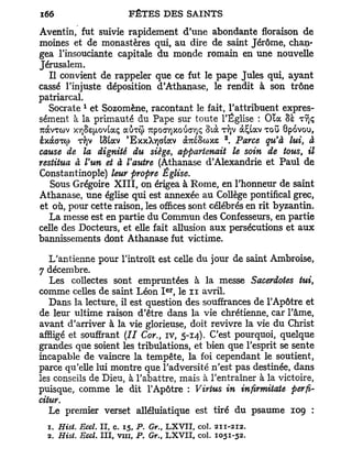 Aventin, fut suivie rapidement d'une abondante floraison de
moines et de monastères qui, au dire de saint Jérôme, chan-
gea Tinsouciante capitale du monde romain en une nouvelle
Jérusalem.
   Il convient de rappeler que ce fut le pape Jules qui, ayant
cassé l'injuste déposition d'Athanase, le rendit à son trône
patriarcal.
            1
   Socrate et Sozomène, racontant le fait, l'attribuent expres-
sément à la primauté du Pape sur toute l'Église : Ola SE TYJÇ
7uàvTO>v xï)Se^ov[aç auxij) 7upocry]xotiaY]<; Stà TJJV à£uxv TOU Gpovou,
                                                     2
èxdcGTO) T/)V iStav 'ExxXYjaiav à7réSo)xe . Parce qu'à lui, à
cause de la dignité du siège, appartenait le soin de tous, il
restitua à l'un et à l'autre (Athanase d'Alexandrie et Paul de
Constantinople) leur propre Église.
   Sous Grégoire X I I I , on érigea à Rome, en l'honneur de saint
Athanase, une église qui est annexée au Collège pontifical grec,
et où, pour cette raison, les offices sont célébrés en rit byzantin.
   La messe est en partie du Commun des Confesseurs, en partie
celle des Docteurs, et elle fait allusion aux persécutions et aux
bannissements dont Athanase fut victime.

   L'antienne pour l'introït est celle du jour de saint Ambroise,
7 décembre.
   Les collectes sont empruntées à la messe Sacerdotes tui,
                                      e r
comme celles de saint Léon I , le n avril.
   Dans la lecture, il est question des souffrances de l'Apôtre et
de leur ultime raison d'être dans la vie chrétienne, car l'âme,
avant d'arriver à la vie glorieuse, doit revivre la vie du Christ
affligé et souffrant ( / / Cor., iv, 5-14). C'est pourquoi, quelque
grandes que soient les tribulations, et bien que l'esprit se sente
incapable de vaincre la tempête, la foi cependant le soutient,
parce qu'elle lui montre que l'adversité n'est pas destinée, dans
les conseils de Dieu, à l'abattre, mais à l'entraîner à la victoire,
puisque, comme le dit l'Apôtre : Virtus in infvrmitate perfi-
citur.
   Le premier verset alléluiatique est tiré du psaume 109 :
  1. Hist. Eccl. II, c. 15, P. Gr. L X V I I , col. 211-212.
                                  t

  2. Hist. Eccl. III, vin, P. Gr., L X V I I , col. 1051-52.
 