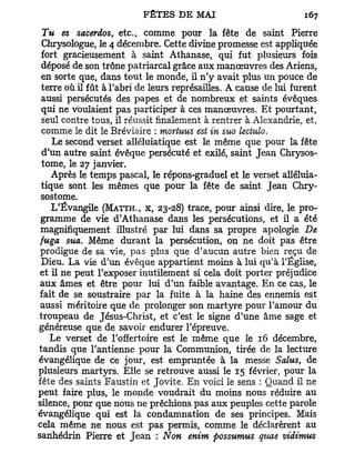 Tu es sacerdos, etc., comme pour la fête de saint Pierre
  Chrysologue, le 4 décembre. Cette divine promesse est appliquée
 fort gracieusement à saint Athanase, qui fut plusieurs fois
 déposé de son trône patriarcal grâce aux manœuvres des Ariens,
 en sorte que, dans tout le monde, il n'y avait plus un pouce de
  terre où il fût à l'abri de leurs représailles. A cause de lui furent
 aussi persécutés des papes et de nombreux et saints évêques
 qui ne voulaient pas participer à ces manœuvres. E t pourtant,
 seul contre tous, il réussit finalement à rentrer à Alexandrie, et,
  comme le dit le Bréviaire : mortuus est in suo lectulo.
     Le second verset alléluiatique est le même que pour la fête
  d'un autre saint évêque persécuté et exilé, saint Jean Chrysos-
 tome, le 27 janvier.
    Après le temps pascal, le répons-graduel et le verset alléluia-
 tique sont les mêmes que pour la fête de saint Jean Chry-
 sostome.
    L'Évangile (MATTH., X, 23-28) trace, pour ainsi dire, le pro-
 gramme de vie d'Athanase dans les persécutions, et il a été
 magnifiquement illustré par lui dans sa propre apologie De
 fuga sua. Même durant la persécution, on ne doit pas être
 prodigue de sa vie, pas plus que d'aucun autre bien reçu de
 Dieu. La vie d'un évêque appartient moins à lui qu'à l'Église,
 et il ne peut l'exposer inutilement si cela doit porter préjudice
 aux âmes et être pour lui d'un faible avantage. En ce cas, le
 fait de se soustraire par la fuite à la haine des ennemis est
 aussi méritoire que de prolonger son martyre pour l'amour du
 troupeau de Jésus-Christ, et c'est le signe d'une âme sage et
généreuse que de savoir endurer l'épreuve.
    Le verset de l'offertoire est le même que le 16 décembre,
tandis que l'antienne pour la Communion, tirée de la lecture
évangélique de ce jour, est empruntée à la messe Sains, de
plusieurs martyrs. Elle se retrouve aussi le 15 février, pour la
fête des saints Faustin et Jovite. En voici le sens : Quand il ne
peut faire plus, le monde voudrait du moins nous réduire au
silence, pour que nous ne prêchions pas aux peuples cette parole
évangélique qui est la condamnation de ses principes. Mais
cela même ne nous est pas permis, comme le déclarèrent au
sanhédrin Pierre et Jean : Non enim possumus quae vidimus
 