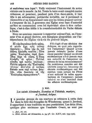 1
et audivimus non loqui . Voilà vraiment l'instrument de notre
victoire sur le monde : la foi. Toute la terre avait conspiré contre
Athanase, et pourtant, pendant près d'un demi-siècle, il tint
tête à ses adversaires; patriarche invisible, car il paraissait à
Alexandrie et en disparaissait sans que les Ariens pussent arriver
à s'emparer de lui, il gouverna son Église avec tant d'autorité
qu'être en communion avec lui équivalait alors à être catho-
lique, c'est-à-dire fidèle à la consubstantialité du Verbe définie
à Nicée.
   Nous ne saurions renoncer à rapporter aujourd'hui, en l'hon-
neur d'un si grand docteur, son énergique proposition sur l'in-
dépendance de l'Église vis-à-vis du pouvoir laïque.
    Ety à p hzxsyJïKtùv èoriv xpiaiç,   S'il s'agit d'une décision des
T( xotvov iyzi Tupoç TGCUTYJV         évêques, en quoi cela regarde-
jîaaiXsûç ;... ÎIOTE vàp èx TOU       t-il l'empereur? Quand a-t-on
atûvoç fjxoûoOv] Totaûra ; IIOTS      jamais entendu parler d'une
Xpiaiç 'ExxXjqataç 7rapà |3aai-       chose pareille? Quand un décret
Xecoç êaye ro xDpoç, YJ ôXcoç         ecclésiastique a-t-il jamais reçu
ê^vcSaô'/j TO xoipa ; IToXXai son autorité de l'empereur ou
ativoSot Tupo TOUTOU yeyovaaL ; obtenu de lui sa reconnaissance?
IloXXà x p i u a r a TYJÇ 'ExxXyjataç De nombreux conciles ont été
yéyovev* aXX* o UTS ol TcaTspeç célébrés jusqu'ici; beaucoup de
ëTcetaàv TCOTS r e p l WJTCÛV (3ao    décrets ecclésiastiques ont été
>ia, o UTS pactes ùç Tà T Î rendus; mais jamais les Pères
s
EXXXT)<JIOCÇ TOpisipyàaaTO .    2     n'ont sollicité de telles appro-
                                      bations de l'empereur; jamais
                                      celui-ci ne s'est immiscé dans
                                      les affaires ecclésiastiques.

                                3 MAI.
         Les saints Alexandre, Eventius et Thêodule, martyrs,
                          et Juvénai, évêque.
    E premier groupe de ces martyrs se retrouve à cette date
    Ldans la liste des évangiles de Wurzbourg; quant à Juvénai,
il appartient à une tradition un peu postérieure. Les deux fêtes,
quoique plus anciennes que Vexaltatio Crucis, ne sont p a s
    1. Ad., iv, 20.
    2. Hist. Avion, ad Monachos, u. 54 (P. Gv. X X V , col.   755-756)-
 