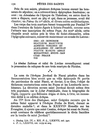 Près de nos saints, plusieurs évêques locaux eurent les hon-
neurs du sépulcre; on a retrouvé leurs épigraphes funéraires; ce
sont : un Adeodatus de l'époque de Théodose; un autre dont le
nom a disparu, mort en 569 et qui, dans sa jeunesse, avait été
                              e
chantre ; un Peirus du i v siècle, et divers autres ecclésiastiques.
                                                                       e r
   Les corps des trois martyrs furent transportés par Paschal I
dans l'oratoire de Sainte-Agnès à Sainte-Praxède, comme nous
                                                                   e
l'atteste une inscription du même Pape. Au x m siècle, cette
chapelle avait même pris le titre de Saint-Alexandre, selon
l'épigraphe suivante, conservée maintenant au musée du Latran :
                     DEO • AD - HONOREM
                     BEATORVM MARTYRVM
                     AGNETIS • VIRGINIS - ET
                     ALEXANDRI - PP - O B T V U T
                     PRATVM • MARCVS • ABBAS
                     MONASTERII • HVIVS - SAN
                     CTAE . PRAXE
                     DIS

   Le titulus Sabinae et celui de Lucine revendiquent aussi
la possession de reliques de nos trois martyrs de Ficulea.
                                         *
   Le nom de l'évêque Juvénal de Narni pénétra dans les
Sacramentaires bien avant que sa ville épiscopale fît partie
du patrimoine de saint Pierre, et devint, à ce titre, l'objet de
fâcheuses contestations entre les Papes et les Lombards enva-
hisseurs. La dévotion envers saint Juvénal devait même être
très populaire, car le Liber Pontificalis, dans la biographie de
Vigile, rapporte que Bélisaire érigea et dota, à Orte, un monas-
tère dédié à ce célèbre évêque.
          e
  Au I V livre des Dialogues, saint Grégoire raconte que le
même Saint apparut à l'évêque Probe de Rieti, durant sa
                     1                                  e
dernière m a l a d i e ; et dans la X X X V I I Homélie sur les
Évangiles, il ajoute que saint Cassius, évêque lui aussi de Narni,
avait coutume de célébrer quotidiennement le divin Sacrifice
                                     2
sur la tombe de saint J u v é n a l .
 1. Dialog. Lib. IV, c. XII, P. L„ L X X V I I , col.       340.
 2. P. L., L X X V I I , col. 1279 et seq.
 