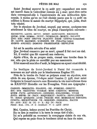 Saint Juvénal mourut le 13 août 377; cependant son nom
est inscrit dans le Calendrier romain au 3 mai; peut-être cette
date correspond-elle à l'anniversaire de son ordination épis-
copale, à moins qu'on ne Tait choisie parce que le 13 août on
célèbre à Rome le natale du martyr Hippolyte, qui, jadis, était
très vénéré.
   Sur le sépulcre de Juvénal, auquel, par erreur, quelques-uns
attribuent le titre de martyr, on plaça l'inscription suivante :
SECRETVS • LOCVS . INTVS • TNEST • SANCIIQVE - RECESSVS
QVEM - DVM - SVMMA • PETIT • ÏVVENALIS • MORTE - DICAVTT
QVO • SIBI • POST - OBITVM - PLACVIT • DARE • CORP(us humandum)
IN • CAVTE • MANIBVS - SCINDENS - NE . POLLV(at imber)
XDIBVS • AVGVSTI - DOMINO - PRAESTANTE - SEPVLTVM

  Ici est la secrète retraite d'un saint
  Que Juvénal consacra par sa mort, quand il fut ravi au ciel.
  Ici, il voulut que fût enseveli son cadavre,
  Après s'être, de sa propre main, creusé une tombe dans le
roc, afin que la pluie ne mouillât pas ses ossements.
  Il fut enseveli aux ides d'août, le Seigneur en ayant ainsi décidé.

   La basilique de Saint-Juvénal à Narni fut consacrée à
                 e
nouveau au x n siècle par le bienheureux Eugène I I I .
  Près de la tombe du Saint se prépara aussi un sépulcre, aux
côtés de son épouse, l'évêque saint Cassius (t 558) dont saint
Grégoire le Grand raconta aux Romains la vie merveilleuse dans
             e
sa X X X V I I Homélie sur les Évangiles. Voici son épigraphe :
CASSIVS . IMMERITO - PRAESVL • DE - NVMERO - CHRÏSTI
HIC • SVA • RESTITVO • TERRAE . MIHI - CREDITA • MEMBRA
QVEM - FATO • ANTICIPANS • CONSORS - DVLCISSTMA - VITAE
ANTE • MEVM - IN - PACE - REQVIESCIT . FA VST A - SBPVLCHRVM
TV • ROGO - QVISQVIS < AD ES . PRECES - NOS • MEMORARE • BENIGNA
CVNCTA • RECEPTVRVM - T E • NOSCENS - CONGRVA . FACTIS
SD • ANN • XXI • M • IX • D • X • RQ • IN • PACE
PRID . KAL • IVL • P - C - BASILII - V • C - ANN • XVII

  Moi, Cassius, infime parmi les Pontifes du Christ,
  E n ce lieu je restitue à la terre le corps tiré d'elle;
  Ici m ' a précédé en mourant la compagne chérie de ma vie,
  Qui repose en paix dans le tombeau situé en face du mien.
 