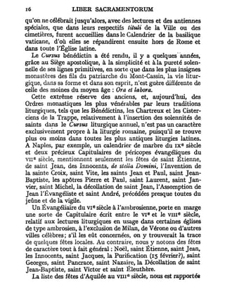 qu'on ne célébrait jusqu'alors, avec des lectures et des antiennes
spéciales, que dans leurs respectifs tituli de la Ville ou des
cimetières, furent accueillies dans le Calendrier de la basilique
vaticane, d'où elles se répandirent ensuite hors de Rome et
dans toute l'Église latine.
   Le Cursus bénédictin a été rendu, il y a quelques années,
grâce au Siège apostolique, à la simplicité et à la pureté solen-
nelle de ses lignes primitives, en sorte que dans les plus insignes
monastères des fils du patriarche du Mont-Cassin, la vie litur-
gique, dans sa forme et dans son esprit, n'est guère différente de
celle des moines du moyen âge : Ora et labora.
   Cette extrême réserve des anciens, et, aujourd'hui, des
Ordres monastiques les plus vénérables par leurs traditions
liturgiques, tels que les Bénédictins, les Chartreux et les Cister-
ciens de la Trappe, relativement à l'insertion des solennités de
saints dans le Cursus liturgique annuel, n'est pas un caractère
exclusivement propre à la liturgie romaine, puisqu'il se trouve
plus ou moins dans toutes les plus antiques liturgies latines.
                                                               e
A Naples, par exemple, un calendrier de marbre du I X siècle
et deux précieux Capitulaires de péricopes évangéliques du
V I I siècle, mentionnent seulement les fêtes de saint Etienne,
   e




de saint Jean, des Innocents, de Stella Domini, l'Invention de
la sainte Croix, saint Vite, les saints Jean et Paul, saint Jean-
Baptiste, les apôtres Pierre et Paul, saint Laurent, saint Jan-
vier, saint Michel, la décollation de saint Jean, l'Assomption de
Jean TÉvangéliste et saint André, précédées presque toutes du
jeûne et de la vigile.
                          e
    Un Ëvangéliaire du V I siècle à l'ambrosienne, porte en marge
                                               e           e
une sorte de Capitulaire écrit entre le V I et le v m siècle,
relatif aux lectures liturgiques en usage dans certaines églises
de type ambrosien, à l'exclusion de Milan, de Vérone ou d'autres
villes célèbres ; s'il les eût concernées, on y trouverait la trace
de quelques fêtes locales. Au contraire, nous y notons des fêtes
de caractère tout à fait général ; Noël, saint Etienne, saint Jean,
les Innocents, saint Jacques, la Purification (15 février?), saint
Georges, saint Pancrace, saint Nazaire, la Décollation de saint
Jean-Baptiste, saint Victor et saint Éleuthère.
                                       e
    La liste des fêtes d'Aquilée au v n i siècle, nous est rapportée
 