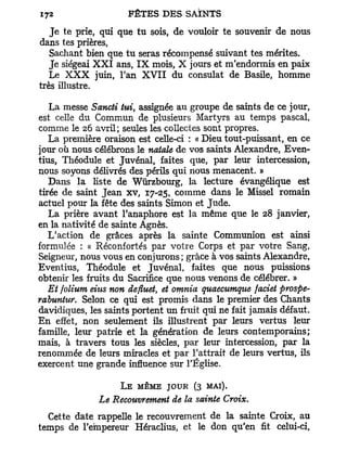 J e te prie, qui que tu sois, de vouloir te souvenir de nous
dans tes prières,
   Sachant bien que tu seras récompensé suivant tes mérites.
   Je siégeai X X I ans, I X mois, X jours et m'endormis en paix
   Le X X X juin, l'an X V I I du consulat de Basile, homme
très illustre.

   La messe Sancti tui, assignée au groupe de saints de ce jour,
est celle du Commun de plusieurs Martyrs au temps pascal,
comme le 26 avril; seules les collectes sont propres.
   La première oraison est celle-ci : « Dieu tout-puissant, en ce
jour où nous célébrons le natale de vos saints Alexandre, Even-
tius, Théodule et Juvénal, faites que, par leur intercession,
nous soyons délivrés des périls qui nous menacent. »
   Dans la liste de Wûrzbourg, la lecture évangélique est
tirée de saint Jean xv, 17-25, comme dans le Missel romain
actuel pour la fête des saints Simon et Jude.
   La prière avant l'anaphore est la même que le 28 janvier,
en la nativité de sainte Agnès.
   L'action de grâces après la sainte Communion est ainsi
formulée : « Réconfortés par votre Corps et par votre Sang,
Seigneur, nous vous en conjurons; grâce à vos saints Alexandre,
Eventius, Théodule et Juvénal, faites que nous puissions
obtenir les fruits du Sacrifice que nous venons de célébrer. »
   Et folium eius non defluet, et omnia quaecumque faciet prospe-
rabuntur. Selon ce qui est promis dans le premier des Chants
davidiques, les saints portent un fruit qui ne fait jamais défaut.
E n effet, non seulement ils illustrent par leurs vertus leur
famille, leur patrie et la génération de leurs contemporains;
mais, à travers tous les siècles, par leur intercession, par la
renommée de leurs miracles et par l'attrait de leurs vertus, ils
exercent une grande influence sur l'Église.

                   L E MÊME JOUR (3 MAI).
              Le Recouvrement de la sainte Croix.
  Cette date rappelle le recouvrement de la sainte Croix, au
temps de l'empereur Héraclius, et le don qu'en fit celui-ci,
 