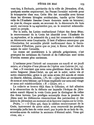 vers 629, à Zacharie, patriarche de la ville de Jérusalem, d'où,
quelques années auparavant, les Perses l'avaient enlevée pour
la transporter chez eux. Cette fête fut accueillie avec faveur
dans les diverses liturgies occidentales, tandis qu'en Orient
celle de YExaltatio Sanctae Crucis demeura seule en honneur;
ce jour-là, chaque année, en souvenir de la découverte du bois
sacré, survenue le 14 septembre 320, on le montrait solennelle-
ment au peuple.
   Par la suite, les Latins confondirent l'objet des deux fêtes;
le recouvrement de la Croix fut identifié avec YExaltatio du
14 septembre, et la solennité du 3 mai fut consacrée à célébrer
sa découverte sous Constantin. Il faut d'ailleurs remarquer que
l'Exaltation fut accueillie plutôt tardivement dans le Sacra-
mentaire d'Hadrien, parce que ce jour, à Rome, était celui du
natale de saint Corneille.
   La messe est postérieure à la période grégorienne, c'est
pourquoi les antiennes de l'introït et de l'offertoire sont tirées
d'autres messes plus anciennes.

   L'antienne pour l'introït est commune au mardi et au jeudi
saints, et s'inspire d'une phrase de l'épltre aux Galates (vi, 14).
   Intr. « Il convient que nous nous glorifiions dans la Croix de
notre Seigneur Jésus-Christ, en qui est le salut, notre vie et
notre résurrection; grâce à qui nous avons été sauvés et remis
en liberté. Alléluia, alléluia. » Ps. 66 : « Que Dieu ait compassion
de nous et nous bénisse ; qu'il fasse resplendir sur nous son visage
et nous soit miséricordieux. » f. « Gloire, etc. »
   La collecte se trouve déjà dans le Gélasien, et fait allusion
à la résurrection de la défunte sur laquelle l'évêque de Jéru-
salem aurait déposé la vraie Croix pour la distinguer de celles
des deux larrons. Les prodiges accomplis dans la passion de
Jésus sont les différentes résurrections des patriarches et des
saints de Jérusalem au moment où le Sauveur expira sur la Croix.
  Prière. — K O Dieu qui, dans le célèbre recouvrement de la
Croix, instrument de notre salut, avez renouvelé les prodiges
accomplis jadis lors de votre mort; par le prix de ce bois de vie,
accordez-nous de mériter la sentence d'éternel salut. Vous qui
vivez, etc. »
 