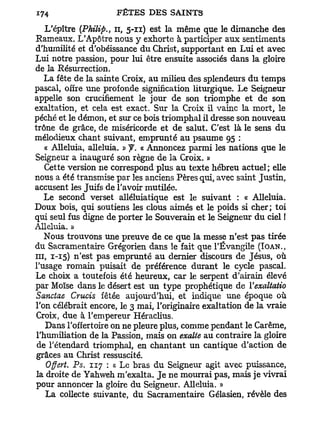 L'épître {Philips il, 5-11) est la même que le dimanche des
Rameaux. L'Apôtre nous y exhorte à participer aux sentiments
d'humilité et d'obéissance du Christ, supportant en Lui et avec
Lui notre passion, pour lui être ensuite associés dans la gloire
de la Résurrection.
    La fête de la sainte Croix, au milieu des splendeurs du temps
pascal, offre une profonde signification liturgique. Le Seigneur
appelle son crucifiement le jour de son triomphe et de son
exaltation, et cela est exact. Sur la Croix il vainc la mort, le
péché et le démon, et sur ce bois triomphal il dresse son nouveau
trône de grâce, de miséricorde et de salut. C'est là le sens du
mélodieux chant suivant, emprunté au psaume 95 :
    « Alléluia, alléluia. » f. « Annoncez parmi les nations que le
Seigneur a inauguré son règne de la Croix. »
    Cette version ne correspond plus au texte hébreu actuel; elle
nous a été transmise par les anciens Pères qui, avec saint Justin,
accusent les Juifs de l'avoir mutilée.
    Le second verset alléluiatique est le suivant : « Alléluia.
Doux bois, qui soutiens les clous aimés et le poids si cher; toi
qui seul fus digne de porter le Souverain et le Seigneur du ciel !
Alléluia. »
    Nous trouvons une preuve de ce que la messe n'est pas tirée
du Sacramentaire Grégorien dans le fait que l'Évangile (IOAN.,
m , 1-15) n'est pas emprunté au dernier discours de Jésus, où
l'usage romain puisait de préférence durant le cycle pascal.
Le choix a toutefois été heureux, car le serpent d'airain élevé
par Moïse dans le désert est un type prophétique de Yexaltatio
Sanctae Crucis fêtée aujourd'hui, et indique une époque où
l'on célébrait encore, le 3 mai, l'originaire exaltation de la vraie
 Croix, due à l'empereur Héraclius.
    Dans l'offertoire on ne pleure plus, comme pendant le Carême,
 l'humiliation de la Passion, mais on exalte au contraire la gloire
 de l'étendard triomphal, en chantant un cantique d'action de
 grâces au Christ ressuscité.
    Offert. Ps. 117 : « Le bras du Seigneur agit avec puissance,
 la droite de Yahweh m'exalta. J e ne mourrai pas, mais je vivrai
 pour annoncer la gloire du Seigneur. Alléluia. »
    La collecte suivante, du Sacramentaire Gélasien, révèle des
 