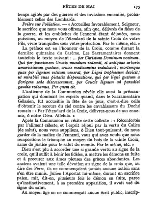 temps agités par des guerres et des invasions ennemies, proba-
blement celles des Lombards.
   Prière sur l'oblation. — « Accueillez favorablement, Seigneur,
le sacrifice que nous vous offrons, afin que, délivrés du fléau de.
la guerre, et les embûches de l'ennemi étant déjouées, nous
puissions, au moyen de l'étendard de la sainte Croix de votre
Fils, vivre tranquilles sous votre protection. Par le même, etc. »
   La préface est en l'honneur de la Croix, comme durant la
dernière quinzaine du Carême. Les Sacramentaires donnent
 toutefois le texte suivant : ... per Christum Dominum nostrum.
 Qui per passionem Crucis mundum redemit, et antiquae arboris
 amarissimum gustum crucis medicamine indulcavit; mortemque
                       y

quae per lignum vetitum venerat, per Ligni trophaeum devicit;
ut mirabili suae pietatis dispensatione, qui per ligni gustum a
florigera sede discesserarnus, per Crucis lignum ad paradisi
gaudia redeamus. Per quem etc.
   L'antienne de la Communion révèle elle aussi la préoccu-
pation qui dominait les esprits quand, dans le Sacramentaire
Gélasien, fut accueillie la fête de ce jour, c'est-à-dire celle
d'obtenir le secours du ciel contre les envahisseurs du Duché
romain : « Par l'étendard de la Croix, délivrez-nous de nos enne-
mis, ô notre Dieu. Alléluia. »
   Après la Communion on récite cette collecte : « Réconfortés
par l'aliment céleste, et l'esprit réjoui par la vertu du Calice
(de salut), nous vous supplions, ô Dieu tout-puissant, de nous
garder de la malice de l'ennemi, vous qui avez voulu que nous
remportions le triomphe au moyen du bois de la sainte Croix,
arme de justice pour le salut du monde. Par le même, etc. »
   Dieu s'est plu à accorder une si grande vertu au signe de la
croix, qu'il suffit à bénir les fidèles, à mettre les démons en fuite
et à procurer aux âmes pieuses des grâces abondantes. Les
anciens avaient une telle dévotion au signe de la croix que, au
dire des Pères, ils ne commençaient jamais aucune action sans
s'en être munis. Julien l'Apostat lui-même, durant un sacrifice
païen, mit, dit-on, plusieurs fois le démon en fuite, parce
qu'instinctivement, à sa première apparition, il avait usé du
signe du salut.
   Au moyen âge on ne commençait aucun écrit public, inscrip-
 