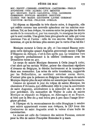 HIC . POSVIT • CINERES • GENETRIX • CASTISSIMA . PROLIS
AVGVSTINE - TVIS - ALTERA • LVX - MERITIS
QVI • SERVANS « PACIS • CAELESTIA • IVRA - SACERDOS
COMMISSOS • POPVLOS . MORIBVS • INSTITVIS
GLORIA • VOS • MAIOR • GESTORVM • LAVDE • CORONAT
VIRTVTVM . MATER - FELICIOR • SVBOLIS.

  Ici déposa sa dépouille ta très chaste mère, ô Augustin, elle
qui reflète comme une nouvelle splendeur sur tes mérites eux-
mêmes. Toi, en bon évêque, tu assures entre les peuples les droits
sacrés de la concorde et, par ton exemple, tu enseignes les sujets
qui te sont confiés. Une gloire bien plus grande est celle qui vous
couronne l'un et l'autre : celle de vos œuvres. Mère vraiment
heureuse, et qui le deviens plus encore par la vertu d'un tel fils !

   Monique mourut à Ostie en 387, et l'ex-consul Bassus com-
posa cette épitaphe quand Augustin gouvernait encore l'Église
d'Hippone en Afrique, c'est-à-dire après 395. Le troisième vers
se rapporte probablement à la célèbre conférence avec les
Donatistes tenue en 411.
   Le corps de sainte Monique demeura à Ostie jusqu'à 1162;
c'est alors qu'un certain Walter, prieur des chanoines réguliers
d'Aroasia en Belgique, le déroba furtivement et le transporta
dans son monastère. Les actes de cette translation, rapportés
par les Bollandistes, ne semblent autoriser aucun doute,
d'autant plus que la présence en Belgique des reliques de sainte
Monique depuis plus de sept siècles est assurée par les documents.
   Comme on ignorait le jour du trépas de sainte Monique, les
chanoines d'Aroasia, qui célébraient déjà le 5 mai la conversion
de saint Augustin, attribuèrent à la solennité de sa mère le
jour précédent. Du monastère de Walter le culte de sainte
Monique se répandit en Belgique, en Allemagne et en France,
si bien que la fête du 4 mai entra peu à peu dans l'usage litur-
gique général.
   A l'époque où la reconnaissance du culte liturgique à rendre
                                                        e
aux saints appartenait encore aux évêques, le I X livre des
Confessions de saint Augustin avait la valeur d'une bulle de
canonisation.
   La messe est celle du Commun des saintes Femmes, comme
pour la fête de sainte Françoise Romaine le 9 mars.
 