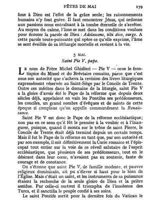 FÊTES D E MAI                           179
âme à Dieu est l'effet de la grâce seule; les raisonnements
humains n'y font guère. Il faut rencontrer Jésus, qui ordonne
aux passions nous entraînant à la tombe éternelle de s'arrêter.
Au moyen du calme, l'âme se met dans les conditions voulues
pour écouter la parole de Dieu : Adolescens, tibi dico, surge. A
cette parole toute-puissante qui opère ce qu'elle exprime, l'âme
se sent éveillée de sa léthargie mortelle et revient à la vie.

                              5   MAI.
                        Saint Pie V, pape.
    E nom de Frère Michel Ghislieri — Pie V — orne le fron-
L    tispice du Missel et du Bréviaire romains, parce que c'est
sous son autorité que s'acheva la revision des livres liturgiques
expressément réservée au Saint-Siège par le Concile de Trente.
Outre ces mérites dans le domaine de la liturgie, saint Pie V
a la gloire d'avoir été le Pape de la réforme que depuis deux
siècles déjà, appelaient en vain les Pontifes ses prédécesseurs,
les conciles, un grand nombre d'évêques et de saints de cette
époque si complexe qu'on appelle communément la Renais-
sance.
   Saint Pie V est donc le Pape de la réforme ecclésiastique;
non pas en ce sens qu'il fût le premier à la vouloir et à l'inau-
gurer, puisque, quand il monta sur le trône de saint Pierre, le
Concile de Trente était déjà terminé depuis un certain temps.
Mais il fut le Pape de la réforme en tant que, par son autorité et
par son exemple, il mit définitivement la Curie romaine et l'épis-
copat tout entier sur la voie de ce réveil salutaire de l'esprit
ecclésiastique, que plusieurs de ses prédécesseurs, tout en le
désirant dans leur cœur, n'avaient pas su soutenir, faute de
courage et de constance.
   On s'étonne que saint Pie V, de famille modeste, et pauvre
religieux dominicain, ait pu s'élever si haut pour le bien de
l'Église. Mais c'était un saint, et les instruments de sa puissance
étaient la recherche de la seule gloire de Dieu et la prière
assidue. P a r celle-ci surtout il t r i o m p h a de l'insolence des
Turcs, et il sanctifia le peuple confié à ses soins.
   Le saint Pontife sortit pour la dernière fois du Vatican le
 