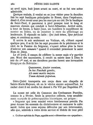 21 avril 1572, huit jours avant sa mort, et ce fut une scène
admirable.
   Quoique malade, il voulut en ce jour visiter pour la dernière
fois les sept basiliques principales de Rome, dans l'espérance,
disait-il, d'en revoir sous peu les martyrs au ciel. De la basilique
de Saint-Paul, il parcourut à pied presque tout le long et
mauvais chemin qui conduit à Saint-Sébastien. Arrivé enfin,
à bout de forces, à Saint-Jean, ses familiers le supplièrent de
monter en litière, ou de remettre le reste du pèlerinage au
lendemain. Il répondit en latin : Qui fecit totum, Ipse perficiat
optes, et continua sa route.
   Il arriva le soir seulement au Vatican, où, s'étant reposé
quelque peu, il se fit lire les sept psaumes de la pénitence et le
récit de la Passion du Seigneur, n'ayant même plus la force
                          1
d'enlever son camauro quand il entendait prononcer le saint
Nom de Jésus.
   Le 28 avril, il essaya de célébrer la messe mais n ' y parvint
pas. Muni des sacrements, il rendit sa sainte âme à Dieu le
           e r
soir du I mai, et ses dernières paroles furent une invocation
liturgique du Bréviaire :
                  Quaesumus, Auctor omnium,
                  In hoc Paschali gaudio,
                  Ab omni mortis impeUi
                  Tuum défende populum*

  Sixte-Quint transporta son corps dans une chapelle de
Sainte-Marie-Majeure, où on le vénère encore aujourd'hui. Le
                                                                        e r
rochet dont il est revêtu fut donné à Pie VII par Napoléon I .

   La messe est celle du Commun des Confesseurs Pontifes,
comme le 4 février. Seule la première collecte, trop sensible-
ment marquée de préoccupations historiques, est propre :
   « Seigneur qui avez suscité voti*e bienheureux pontife Pie
pour écraser les ennemis du christianisme et restaurer le culte
sacré; faites que nous soyons défendus par son intercession,
afin que, adonnés à votre divin service et libérés de tout péril

  1. Coiffure spéciale du Pape, appelée aussi « clémentine » ou « papaline ».
 