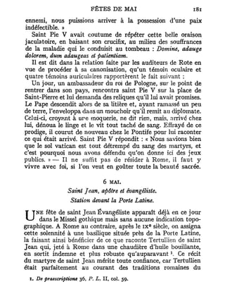 ennemi, nous puissions arriver à la possession d'une paix
indéfectible. »
     Saint Pie V avait coutume de répéter cette belle oraison
jaculatoire, en baisant son crucifix, au milieu des souffrances
 de la maladie qui le conduisit au tombeau : Domine, adauge
dolorem, dum adaugeas et patientiam.
     Il est dit dans la relation faite par les auditeurs de Rote en
vue de procéder à sa canonisation, qu'un témoin oculaire et
quatre témoins auriculaires rapportèrent le fait suivant :
     Un jour, un ambassadeur du roi de Pologne, sur le point de
rentrer dans s o n pays, rencontra saint Pie V sur la place de
Saint-Pierre et lui demanda des reliques qu'il lui avait promises.
Le Pape descendit alors de sa litière et, ayant ramassé un peu
de terre, l'enveloppa dans Lin mouchoir qu'il remit an diplomate.
Celui-ci, croyant à u r e moquerie, ne dit rien, mais, arrivé chez
lui, dénoua le linge et le vit tout taché de sang. Effrayé de ce
prodige, il courut de nouveau chez le Pontife pour lui raconter
ce qui était arrivé. Saint Pie V répondit : « Nous savions bien
que le sol Vatican est tout détrempé du sang des martyrs, et
c'est pourquoi nous avons défendu qu'on donne ici des jeux
publics. » — Il ne suffit pas de résider à Rome, il faut y
v i v r e avec foi, si l'on veut en goûter toute la beauté sacrée.


                                6 MAI.
                   Saint Jean, apôtre et évangêliste.
                    Station devant la Porte Latine.

U    n e fête de saint Jean Évangêliste apparaît déjà en ce jour
      dans le Missel gothique mais sans aucune indication topo-
                                                  e
graphique. A Rome au contraire, après le i x siècle, on assigna
cette solennité à une basilique située près de la Porte Latine,
la faisant ainsi bénéficier de ce que raconte Tertullien de saint
Jean qui, jeté à Rome dans u n e chaudière d'huile bouillante,
                                                         1
en sortit indemne et plus robuste q u ' a u p a r a v a n t . Ce récit
du martyre de saint Jean mérite toute confiance, car Tertullien
était parfaitement au courant des traditions romaines du
  i . De praescriptione 36, P. L. Il, col. 59.
 