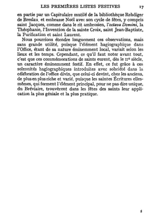 en partie par un Capitulaire mutilé de la bibliothèque Rehdiger
de Breslau. et embrasse Noël avec son cycle de fêtes, y compris
saint Jacques, comme dans le rit ambrosien, Yoctava Domini, la
Théophanie, l'Invention de la sainte Croix, saint Jean-Baptiste,
la Purification et saint Laurent.
   Nous pourrions étendre longuement ces observations, mais
sans grande utilité, puisque l'élément hagiographique dans
l'Office, étant de sa nature éminemment local, variait selon les
lieux et les temps. Cependant, ce qu'il faut noter avant tout,
                                                             e
c'est que ces commémorations de saints eurent, dès le 11 siècle,
un caractère éminemment festif. En effet, ce fut grâce à ces
solennités hagiographiques introduites avec sobriété dans la
célébration de l'office divin, que celui-ci devint, chez les anciens,
de plus en plus riche et varié, puisque les saintes Écritures elles-
mêmes, qui forment l'élément principal, pour ne pas dire unique,
du Bréviaire, trouvèrent dans les fêtes des saints leur appli-
cation la plus géniale et la plus pratique.
 