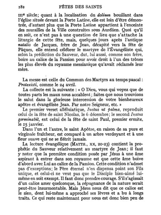 III   siècle; quant à la localisation du dolium bouillant dans
      e




l'église située devant la Porte Latine, elle est loin d'être démon-
trée, d'autant plus que la Porte Latine appartient à l'enceinte
des murailles de la Ville construites sous Aurélien. Quoi qu'il
en soit, ce n'est pas à u n e question de lieu que s ' a t t a c h e la
liturgie de cette fête, mais, quelques jours après l'antique
natalis de Jacques, frère de Jean, décapité vers la fête de
Pâques, elle entend célébrer le martyre de l'Évangéliste qui,
selon la prédiction du Sauveur, dut, lui aussi, comme son frère,
boire au calice de la Passion pour avoir droit à l'un des trônes
les plus élevés du royaume messianique qu'avait réclamés leur
mère.

   La messe est celle du Commun des Martyrs au temps pascal :
Protexisti, comme le 24 avril.
   La collecte est la suivante : « O Dieu, vous qui voyez que de
toutes parts les maux nous accablent ; faites que nous trouvions
le salut dans la glorieuse intercession de votre bienheureux
apôtre et évangéliste Jean. P a r notre Seigneur, etc. »
   Le premier verset alléluiatique, Iustus ut palma, reproduit
celui de la fête de saint Nicolas, le 6 décembre; le second Iustus
gertninabit, est celui de la fête de saint Paul, premier ermite,
le 15 janvier.
   Dans l'un et l'autre, le saint Apôtre, en raison de sa pure et
virginale fraîcheur, est comparé à un arbre verdoyant et à une
fleur suave qui ne se flétrit jamais.
   La lecture évangélique (MATTH., xx, 20-23) contient la pro-
phétie du Sauveur relativement au martyre de J e a n ; il faut
y noter que la première condition posée par Jésus à une âme
aspirant à entrer dans son royaume est que cette âme boive
d'abord avec Lui au calice de la Passion. Cette condition n'admet
pas d'exceptions; le Père éternel n'en dispensa point son Fils
unique, et celui-ci ne veut pas que le Disciple bien-aimé lui-
même en soit exempt. Il faut donc prendre courage. S'il s'agissait
d'un calice amer quelconque, la répugnance de la nature serait
peut-être insurmontable. Mais Jésus nous dit que ce calice est
le sien, dont lui-même a approché ses lèvres et a bu à longs
traits. Ce qui reste maintenant pour nous est donc bien peu de
 
