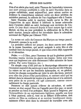 Près d'un siècle plus tard, saint Thomas de Cantorbéry trouvera
une mort presque semblable à celle de saint Stanislas dans sa
propre cathédrale; aussi aujourd'hui, pour mieux mettre en
évidence la ressemblance existant entre ces deux athlètes du
ministère pastoral, la collecte de l'un s'applique-t-elle à l'autre.
   Saint Stanislas subit le martyre tandis qu'en la fête de
l'Apparition de saint Michel il célébrait la messe solennelle
dans l'oratoire dédié au saint Archange aux environs de Cra-
covie. Ce jour étant consacré depuis le haut moyen âge à saint
Michel, on fixa au jour précédent la célébration de la fête du
saint martyr, lorsque celle-ci fut introduite dans le calendrier
universel de l'Église par Clément VIII.

   La messe est celle du Commun des Martyrs au temps pascal,
Protexisti, comme le 24 avril.
   La première collecte est propre; les deux autres sont celles
de la messe Sacerdotes, qui serait assignée à cette fête si elle
tombait hors du temps pascal, et que nous avons déjà rapportée
le 16 décembre.
   Prière. — « O Dieu, pour l'honneur de qui le glorieux pontife
Stanislas tomba victime du glaive des impies ; faites que tous
ceux qui implorent son aide obtiennent l'effet salutaire de leurs
prières. Par notre Seigneur, etc. »
   Un simple coup d'œil jeté sur le Martyrologe démontre que
l'immense majorité des saints qui y sont inscrits ont été évêques.
La raison en est que les fonctions épiscopales, et, en général,
toutes les charges auxquelles est joint le soin des âmes, portent
avec elles des grâces d'étal particulières, et mettent celui qui les
détient dans la nécessité de tendre à la perfection et à la sainteté,
sous peine de ne pouvoir, s'il agit autrement, exercer conve-
nablement la charge pastorale.
   Personne ne doit jamais s'élever de soi-même, ni ambi-
tionner un état auquel Dieu ne l'appelle peut-être pas; ce serait
se pencher au bord d'un précipice. Mais quand le Seigneur, par
l'intermédiaire de ses représentants légitimes, appelle une âme
à l'état pastoral, celle-ci, tout en se défiant d'elle-même, doit
mettre en Dieu sa confiance et se montrer humblement recon-
naissante d'être ainsi dans la nécessité de travailler avec zèle
 
