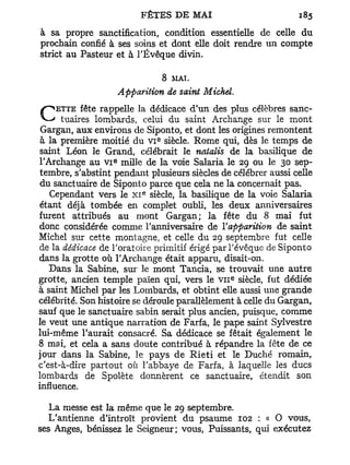 à sa propre sanctification, condition essentielle de celle du
prochain confié à ses soins et dont elle doit rendre un compte
strict au Pasteur et à l'Évêque divin.

                                8   MAT.

                      Apparition de saint Michel.
                                           J
    ETTE fête rappelle la dédicace d un des plus célèbres sanc-
C tuaires lombards,        celui du saint Archange sur le mont
 Gargan, aux environs de Siponto, et dont les origines remontent
                                E
 à la première moitié du V I siècle. Rome qui, dès le temps de
saint Léon le Grand, célébrait le natalis de la basilique de
                  e
l'Archange au v i mille de la voie Salaria le 29 ou le 30 sep-
tembre, s'abstint pendant plusieurs siècles de célébrer aussi celle
 du sanctuaire de Siponto parce que cela ne la concernait pas.
                            E
   Cependant vers le X I siècle, la basilique de la voie Salaria
 étant déjà tombée en complet oubli, les deux anniversaires
furent attribués au mont Gargan; la fête du 8 mai fut
donc considérée comme l'anniversaire de Yapparition de saint
Michel sur cette montagne, et celle du 29 septembre fut celle
de la dédicace de l'oratoire primitif érigé par l'évêque de Siponto
dans la grotte où l'Archange était apparu, disait-on.
   Dans la Sabine, sur le mont Tancia, se trouvait une autre
                                                e
grotte, ancien temple païen qui, vers le v n siècle, fut dédiée
à saint Michel par les Lombards, et obtint elle aussi une grande
célébrité. Son histoire se déroule parallèlement à celle du Gargan,
sauf que le sanctuaire sabin serait plus ancien, puisque, comme
le veut une antique narration de Farfa, le pape saint Sylvestre
lui-même l'aurait consacré. Sa dédicace se fêtait également le
8 mai, et cela a sans doute contribué à répandre la fête de ce
jour dans la Sabine, le pays de Rieti et le Duché romain,
c'est-à-dire partout où l'abbaye de Farfa, à laquelle les ducs
lombards de Spolète donnèrent ce sanctuaire, étendit son
influence.

   La messe est la même que le 29 septembre.
   L'antienne d'introït provient du psaume 102 : « O vous,
ses Anges, bénissez le Seigneur; vous, Puissants, qui exécutez
 