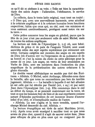 ce qu'il dit et obéissez à sa voix. » Telle est bien la caractéris-
 tique des saints Anges : l'adoration, l'obéissance, le service
 de Dieu.
    La collecte, dans le texte latin original, vaut tout un traité :
 « O Dieu qui, avec une merveilleuse harmonie, avez attribué
à la créature angélique et à la créature humaine leurs fonctions
respectives; faites que ceux qui, au ciel, sont vos ministres et
vous assistent continuellement, protègent aussi notre vie sur
la terre. »
   Cette prière concerne tous les anges en général, parce que la
fête de ce jour n'est pas seulement celle de saint Michel, mais
de toutes les milices angéliques.
   La lecture est tirée de l'Apocalypse (ï, 1-5) où, aux béné-
dictions de grâce et de paix de l'auguste Trinité, sont aussi
associées celles des sept esprits mystérieux qui entourent son
trône. Certains exégètes ont reconnu des anges en ces esprits
de Dieu (où d'autres ont vu l'expression de sa paissance et de
sa bonté) et c'est la raison du choix de cette péricope pour la
messe de ce jour. Les anges, en vertu de leur soumission au
Verbe de Dieu, sont ses ministres dans l'exécution du plan
magnifique de la prédestination des autres créatures à la
gloire éternelle.
   Le double verset alléluiatique ne semble pas tiré des Écri-
tures. « Alléluia. O Michel, saint Archange, défendez-nous dans
la bataille, afin que nous ne succombions pas lors du terrible
jugement. Alléluia. » — La bataille à laquelle il est fait allusion
ici est celle qui fut décrite par Daniel (xn, 1 sq.) et par saint
Jean dans l'Apocalypse (xn, 7-9). Elle commença dans le ciel
au début du temps, et se poursuit maintenant sur la terre, où
tout ce que les hommes font de bien et de mal représente comme
autant d'épisodes particuliers de cet immense drame d'amour
infini d'un côté, et d'inexplicable malice de l'autre.
   « Alléluia. La mer s'agita et la terre trembla, quand l'ar-
change Michel descendit du ciel. Alléluia. »
   La lecture évangélique est tirée de saint Matthieu (xvni,
1-10). Après nous avoir enseigné à sacrifier tout ce que nous
avons de plus cher, quand il s'agit de sauver notre âme, Jésus
pour effrayer de plus en plus ceux qui ne craignent pas de
 