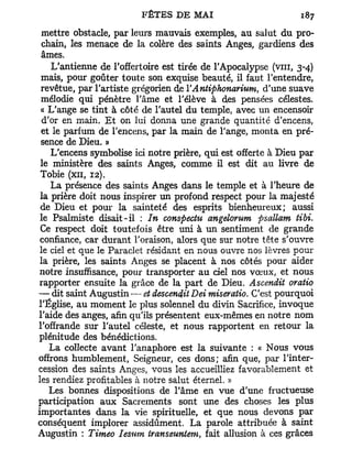 mettre obstacle, par leurs mauvais exemples, au salut du pro-
  chain, les menace de la colère des saints Anges, gardiens des
 âmes.
    L'antienne de l'offertoire est tirée de l'Apocalypse (vin, 3-4)
 mais, pour goûter toute son exquise beauté, il faut l'entendre,
 revêtue, par l'artiste grégorien de YAntiphonarium, d'une suave
 mélodie qui pénètre l'âme et l'élève à des pensées célestes.
 « L'ange se tint à côté de l'autel du temple, avec un encensoir
  d'or en main. E t on lui donna une grande quantité d'encens,
 et le parfum de l'encens, par la main de l'ange, monta en pré-
 sence de Dieu. »
    L'encens symbolise ici notre prière, qui est offerte à Dieu par
 le ministère des saints Anges, comme il est dit au livre de
 Tobie (xn, 12).
    La présence des saints Anges dans le temple et à l'heure de
 la prière doit nous inspirer un profond respect pour la majesté
 de Dieu et pour la sainteté des esprits bienheureux; aussi
 le Psalmiste disait-il : In conspectu angelorum psallam tibi.
 Ce respect doit toutefois être uni à un sentiment de grande
 confiance, car durant l'oraison, alors que sur notre tête s'ouvre
 le ciel et que le Paraclet résidant en nous ouvre nos lèvres pour
 la prière, les saints Anges se placent à nos côtés pour aider
notre insuffisance, pour transporter au ciel nos vœux, et nous
rapporter ensuite la grâce de la part de Dieu. Ascendit oratio
— dit saint Augustin •— et descendit Dei miseratio. C'est pourquoi
l'Église, au moment le plus solennel du divin Sacrifice, invoque
l'aide des anges, afin qu'ils présentent eux-mêmes en notre nom
l'offrande sur l'autel céleste, et nous rapportent en retour la
plénitude des bénédictions.
    La collecte avant l'anaphore est la suivante : « Nous vous
offrons humblement, Seigneur, ces dons; afin que, par l'inter-
cession des saints Anges, vous les accueilliez favorablement et
les rendiez profitables à notre salut éternel. »
    Les bonnes dispositions de l'âme en vue d'une fructueuse
participation aux Sacrements sont une des choses les plus
importantes dans la vie spirituelle, et que nous devons par
conséquent implorer assidûment. La parole attribuée à saint
Augustin : Timeo Iesutn transeuntem, fait allusion à ces grâces
 