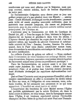 nombreuses qui nous sont offertes par le Seigneur, mais qui,
trop souvent, restent stériles, faute de bonnes dispositions
de notre part.
   Le Sacramentaire Grégorien nous donne pour ce jour une
préface propre qui n'a pas pénétré dans nos Missels : ... aeterne
Deus : Sancti Michaelis Archangeli mérita praedicanies ; quamvis
enim nobis sit omnis angelica veneranda sublimitas, quae in
maiestaiis tuae consista conspectu, Ma iamen est propensius
honoranda, quae in eius ordinis dignitate coelestis militiae meruit
principatum. Per Christum etc.
   L'antienne pour la Communion est tirée du Cantique de
Daniel (m, 58) : « Tous les anges de Dieu, bénissez le Seigneur;
chantez-lui un hymne et glorifiez-le dans tous les siècles. »
L'hymne éternel que chantent les anges dans le ciel, c'est leur
sainteté même, par laquelle ils adorent l'immense et substan-
tielle sainteté de Dieu : Sanctus, Sanctus, Sanctus. De même,
quand, dans le Pater nous disons sanctiftcetur nomen tuum,
nous demandons la sanctification extrinsèque de Dieu, au moyen
de notre justification.
   La collecte d'action de grâces est celle-ci : « Nous confiant
dans l'intercession de votre bienheureux archange Michel, nous
vous demandons, Seigneur, que notre cœur puisse obtenir la grâce
du Sacrement- auquel nous avons corporellemcnt participé. »
   Dans les Sacramentaires, on assigne aussi à ce jour une
oratio super populum. E n voici le texte : Adesto plebi tuae,
misericors Deus; et ut gratiae tuae bénéficia potiora percipiat,
beati Michaelis Archangeli fac supplicem deprecationibus sub-
levari.
   Quis ut Deus? Ces mots sont un programme d'humilité; celle-ci
consiste essentiellement en effet à reconnaître les droits infinis
de Dieu sur nous, et l'obligation où nous sommes, nous, créa-
tures inutiles, de lui consacrer nos personnes et ce qui nous
appartient. L'humilité est ainsi justice et vérité.
   L'importance des fonctions de saint Michel envers l'Église
est justifiée spécialement p a r la sainte Écriture, où, dans la
lutte contre le démon, en tous temps, dans la Synagogue comme
dans l'Église, il est toujours représenté comme l'invincible
champion de Dieu. Selon ce qu'écrivait saint Paul aux Thessalo-
 