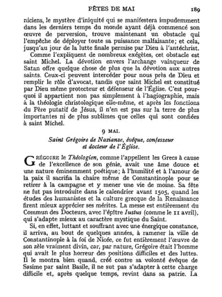 nicîens, le mystère d'iniquité qui se manifestera impudemment
dans les derniers temps du monde ayant déjà commencé son
œuvre de perversion, trouve maintenant un obstacle qui
l'empêche de déployer toute sa puissance malfaisante; et cela,
jusqu'au jour de la lutte finale permise par Dieu à l'antéchrist.
   Comme l'expliquent de nombreux exégètes, cet obstacle est
saint Michel. La dévotion envers l'archange vainqueur de
Satan offre quelque chose de plus que la dévotion aux autres
saints. Ceux-ci peuvent intercéder pour nous près de Dieu et
remplir le rôle d'avocat, tandis que saint Michel est constitué
par Dieu même protecteur et défenseur de l'Église. C'est pour-
quoi il appartient non pas simplement à l'hagiographie, mais
à la théologie christologique elle-même, et après les fonctions
du Père putatif de Jésus, il n'en est pas sur la terre de plus
importantes ni de plus sublimes que celles qui sont confiées
à saint Michel.
                              9 MAI.
         Saint Grégoire de Nazianze, évêque, confesseur
                     et docteur de V Église.
    RÉGOIRE le Théologien, comme l'appellent les Grecs à cause
G de       l'excellence de son génie, avait une âme douce et
une nature éminemment poétique; à l'humilité et à l'amour de
la paix il sacrifia la chaire même de Constantinople pour se
retirer à la campagne et y mener une vie de moine. Sa fête
ne fut pas introduite dans le calendrier avant 1505, quand les
études des humanistes et la culture grecque de la Renaissance
firent mieux apprécier ses mérites. La messe est entièrement du
Commun des Docteurs, avec l'épître Iustus (comme le n avril),
qui s'adapte mieux au caractère mystique du Saint.
   Si, en effet, luttant et souffrant avec une énergique constance,
il arriva, au bout de quelques années, à ramener la ville de
Constantinople à la foi de Nicée, ce fut entièrement l'œuvre de
son zèle vraiment divin, car, par nature, Grégoire était l'homme
qui avait le plus horreur des positions difficiles et des luttes.
Il le montra bien quand, créé contre sa volonté évêque de
Sasime par saint Basile, il ne sut pas s'adapter à cette charge
difficile et, après quelque temps, revint dans sa patrie. La
 