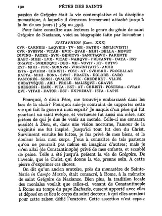 passion de Grégoire était la vie contemplative et la discipline
monastique, à laquelle il demeura fermement attaché jusqu'à
la fin de ses jours (f 389 ou 390).
   Pour faire connaître aux lecteurs le genre du génie de saint
Grégoire de Nazianze, voici sa biographie faite par lui-même :
                    EPITAPHION     (Carm. XXX)
CVR - CARNEIS • LAQVEIS • TV • ME • PATER - IMPLICVISTI?
CVR . SVBSVM • VITAE • HVIC • QVAE • MIHI. BELLA • MOVET
DIVINO • PATRE . SVM « GENITVS - SANCTAQVE . PARENTE
HAEC - MIHI - LVX • VITAE • NAMQVE - PRECANTE • DATA • EST
ORAVIT - SVMMOQVE • DEO • ME - VOVIT • ET - ORTVS
EST . MIHI • PER • SOMNVM • VIRGINITATIS - AMOR
ISTA - QVIDEM • CHRISTI • POST - AT . SVBIERE . PROCELLAE
RAPTA • MIHI • BONA • SVNT • FRACTA . DOLORE • CARO
PASTORES - SENSI • QVALES - VIX - CREDERET • VLLVS
ORBATVSQUE . ABU * PROLE - MALISQVE . GRAVIS
GREGORII • HAEC - VITA . EST - AT - CHRISTI • POSTERA • CVRAE
QVI • VITAE . DATOR • EST - EXPRIMAT - ISTA • LAPIS

   Pourquoi, ô divin Père, me trouvé-je embarrassé dans les
lacs de la chair? Pourquoi suis-je contraint de supporter cette
vie qui fait la guerre à mon esprit? J e naquis d'un père qui fut
pourtant un saint évêque, et vertueuse fut aussi ma mère, aux
prières de qui je dus de venir au monde. Celle-ci me consacra
aussitôt à Dieu, et, dans une vision nocturne, l'amour de la
virginité me fut inspiré. Jusqu'ici tout fut don du Christ.
Survinrent ensuite les luttes, je fus privé de mes biens, et la
douleur brisa mon corps. J'eus à connaître de tels pasteurs
qu'on ne pourrait pas même en imaginer d'autres; mais je
m'en allai (de Constantinople) privé de mes enfants, et accablé
de peine. Telle a été jusqu'à présent la vie de Grégoire. De
l'avenir, que le Christ, qui donne la vie, prenne soin. A cette
 pierre d'exprimer ces choses.
    On dit qu'un ancien oratoire, près du monastère de Sainte-
 Marie in Camfio Marzio, était consacré, à Rome, à la mémcire
 de saint Grégoire de Nazianze. Bien plus, la tradition locale
 des moniales voulait que celles-ci, venant de Constantinople
 à Rome au temps du pape Zacharie, eussent apporté avec elles
 et déposé en ce lieu le corps du saint docteur, à qui elles auraient
 pour cette raison dédié l'oratoire. Cette assertion n'est cepen-
 