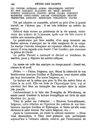SIC • VICTOR - SVPERAS . AVRAS - REGNVMQVE • PETIVIT
ET - NOS . CAELESTI. PLACIDOS - DE . SEDE • REVISIT
NOMINB • GORDTANVS • CHRISTI • QVEM • PALMA • CORONAT
MARMORE - CONCT/VDENS . ARCAM - CINERESQVE • BEATOS
PRESBYTER • ORNAVIT • RENOVANS • VINCENTIVS • VLTRO

   Toi qui admires ce mausolée, achevé au prix d'un si grand
travail, ne t'étonne pas : il est très inférieur au mérite du
martvr.
   Celui-ci était encore au printemps de la vie quand, victo-
rieux des ardeurs de la jeunesse, après une vie très courte il
mérita une immense gloire.
   Le persécuteur put bien souiller d'un sang innocent ses
flèches atroces, s'exerçant sur la cible sanglante de ce corps.
Le martyr s'envola vainqueur au royaume céleste, d'où main-
tenant il nous regarde avec bonté. C'est Gordien, que couronne
la palme du Christ.
   Le prêtre Vincent a r e s t a u r é et décoré ce t o m b e a u de
marbre, pour y déposer les saintes reliques.

  La messe est celle des martyrs au temps pascal : Sancti tui,
comme le 26 avril.
   Prière. — « Faites, Seigneur, que, fêtant la solennité de vos
bienheureux martyrs Gordien et Épimaque, nous soyons aidés
par leur intercession. Par notre Seigneur, etc. »
   La lecture est la même que pour la fête des saints Soter et
Caïus le 22 avril. Elle est tirée de l'Apocalypse (xix, 1-9) et
convient fort bien au triomphe des martyrs dans la sainte
joie pascale.
   Conformément à la liste des Évangiles de Wiirzbourg, in
natale sancti Gordiani la lecture évangélique est tirée de saint
Matthieu (xi, 34-42).
   Voici la prière sur l'oblation : « Recevez favorablement,
Seigneur, cette oblation en l'honneur des méz-ites de vos bien-
heureux martyrs Gordien et Épimaque, et faites qu'elle nous
obtienne le salut éternel. Par notre Seigneur, etc. »
   Après la Communion, on récite la collecte suivante : « Nous
vous demandons, ô Dieu tout-puissant, que, participant
aujourd'hui à l'aliment céleste, celui-ci, par l'intercession de
 