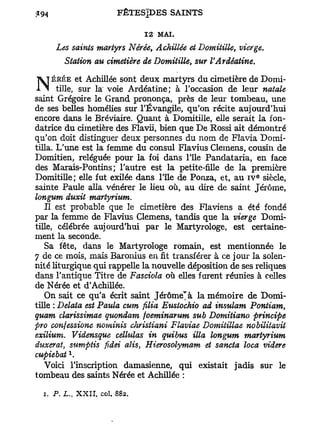 12 MAI.
     Les saints martyrs Nérée, Achillée et Domitille, vierge.
        Station au cimetière de Domitille, sur VArdéatine.

    ÉRÉE et Achillée sont deux martyrs du cimetière de Domi-
 1 ^ tille, sur la voie Ardéatine; à l'occasion de leur natale
saint Grégoire le Grand prononça, près de leur tombeau, une
de ses belles homélies sur l'Évangile, qu'on récite aujourd'hui
encore dans le Bréviaire. Quant à Domitille, elle serait la fon-
datrice du cimetière des Flavii, bien que De Rossi ait démontré
qu'on doit distinguer deux personnes du nom de Flavia Domi-
tilla. L'une est la femme du consul Flavius Clemens, cousin de
Domitien, reléguée pour la foi dans l'île Pandataria, en face
des Marais-Pontins ; l'autre est la petite-fille de la première
                                                             e
Domitille; elle fut exilée dans l'île de Ponza, et, au IV siècle,
sainte Paule alla vénérer le Heu où, au dire de saint Jérôme,
longum duxit martyrium.
   Il est probable que le cimetière des Flaviens a été fondé
par la femme de Flavius Clemens, tandis que la vierge Domi-
tille, célébrée aujourd'hui par le Martyrologe, est certaine-
ment la seconde.
   Sa fête, dans le Martyrologe romain, est mentionnée le
7 de ce mois, mais Baronius en fit transférer à ce jour la solen-
nité liturgique qui rappelle la nouvelle déposition de ses reliques
dans l'antique Titre de Fasciola où elles furent réunies à celles
de Nérée et d'Achillée.
   On sait ce qu'a écrit saint J é r ô m e ' à la mémoire de Domi-
tille : Delata est Paula cum filia Eustochio ad insulam Pontiam,
quant clarissimae quondam foeminarum sub Domitiano principe
pro confessione nominis christiani Flaviae Domiiillae nobilitavit
exilium. Vidensque céllulas in quibus Ma longum martyrium
duxerat, sumptis fidei alis, Hierosolymam et sancta loca videre
        1
cupiebat .
   Voici l'inscription damasienne, qui existait jadis sur le
tombeau des saints Nérée et Achillée :

  i. P. L., XXII, col. 882.
 