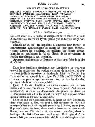 NEJŒVS    ET ACHILLEVS       MARTYRES
MILITIAE • NOMEN • DEDERANT • SAEVVMQVE . GEREBANT
OFFICIVM - PARITER • SPECTANTES • IVSSA - TYRAMNT
PRAECEPTIS - PVLSANTE • METV • SERVIRE . PARATI
MIRA - FIDES - RERVM • SVBITO • POSVERE • FVROREM
CONVERSI • FVGIVNT • DVCIS • IMPIA • CASTRA . RELINQVVNT
PROIICIVNT • CLYPEOS . PHALERAS • TELAQVE • CRVENTA
CONFESSI • GAVDENT • CHRISTI - PORTARE . TRIVMPHOS
CREDITE • PER - DAMASVM < POSSIT - QVID • GLORIA - CHRISTI

                      Nêrée et Achillée martyrs
s'étaient inscrits à la milice, et exerçaient cette fonction cruelle
d'exécuter les ordres du tyran, parce que la terreur les y con-
traignait.
   Miracle de la foi ! Ils déposent à l'instant leur fureur, se
convertissent, abandonnent le camp de leur chef criminel,
jettent dehors les boucliers, les colliers, les flèches ensan-
glantées et, confessant la foi du Christ, ils se réjouissent de
rendre témoignage à son triomphe.
   Apprenez maintenant de Damase ce que peut faire la gloire
du Christ.
   Dans leur basilique sépulcrale sur l-'Ardéatine, se trouvent
encore les fragments des petites colonnes de marbre qui sou-
tenaient jadis le tegurium ou baldaquin érigé sur l'autel. Sur
l'une d'elles est sculpté le martyre d'Achillée : ACILLEVS, et
l'on voit un personnage, les mains liées derrière les épaules,
qui reçoit du bourreau le coup fatal.
   Quant à Flavia Domitilla, les anciens eux-mêmes ne con-
naissaient pas son tombeau à Rome, en sorte qu'elle n'est jamais
mentionnée ni dans les documents liturgiques, ni dans les
Itinéraires romains. Un document du moyen âge suppose même
que sa tombe se trouvait à Terracine.
   Dans les anciens Sacramentaires, la messe de saint Pancrace,
dont c'est aussi la fête, est tout à fait distincte de celle des
martyrs Nérée et Achillée; cela prouve qu'à Rome, en ce jour,
il y avait deux stations, sinon trois : l'une sur la voie Auré-
lienne, une sur l'Ardéatine et une autre, peut-être, dans la
basilique de Saint-Pancrace au Latran. Cette pluralité de
messes fait que les anciennes listes d'épîtres et d'évangiles ne se
 