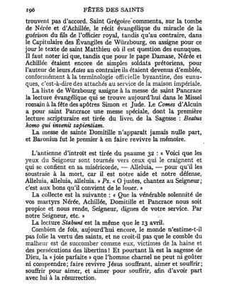 -
trouvent pas d'accord. Saint Grégoire commenta, sur la tombe
de Nérée et d'Achillée, le récit évangélique du miracle de la
guérison du fils de l'officier royal, tandis qu'au contraire, dans
le Capitulaire des Évangiles de Wûrzbourg, on assigne pour ce
jour le texte de saint Matthieu où il est question des eunuques.
Il faut noter ici que, tandis que pour le pape Damase, Nérée et
Achillée étaient encore de simples soldats prétoriens, pour
l'auteur de leurs Actes au contraire ils étaient devenus d'emblée,
conformément à la terminologie officielle byzantine, des eunu-
ques, c'est-à-dire des attachés au service de la maison impériale.
   La liste de Wûrzbourg assigne à la messe de saint Pancrace
la lecture évangélique qui se trouve aujourd'hui dans le Missel
romain à la fête des apôtres Simon et Jude. Le Cornes d'Alcuin
a pour saint Pancrace une messe spéciale, dont la première
lecture scripturaire est tirée du livre, de la Sagesse : Beatus
homo qui invenit sapientiam.
   La messe de sainte Domitille n'apparaît jamais nulle part,
et Baronius fut le premier à en faire revivre la mémoire.

   L'antienne d'introït est tirée du psaume 32 : « Voici que les
yeux du Seigneur sont tournés vers ceux qui le craignent et
qui se confient en sa miséricorde, — Alléluia, — pour qu'il les
soustraie à la mort, car il est notre aide et notre défense,
Alléluia, alléluia, alléluia. » Ps. « O justes, chantez au Seigneur;
c'est aux bons qu'il convient de le louer. »
   La collecte est la suivante : « Que la vénérable solennité de
vos martyrs Nérée, Achillée, Domitille et Pancrace nous soit
propice et nous rende, Seigneur, dignes de votre service. Par
notre Seigneur, etc. »
   La lecture Stabunt est la même que le 13 avril.
   Combien de fois, aujourd'hui encore, le monde n'estime-t-il
pas folie la vertu des saints, et ne croit-il pas que le comble du
malheur est de succomber comme eux, victimes de la haine et
des persécutions des libertins ! E t pourtant là est la sagesse de
Dieu, la « joie parfaite » que l'homme charnel ne peut ni goûter
ni comprendre; faire revivre Jésus souffrant, aimer et souffrir;
souffrir pour aimer, et aimer pour souffrir, afin d'avoir part
avec lui à la résurrection.
 