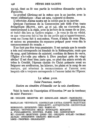 13-19), dont on lit une partie le troisième dimanche après la
Pentecôte.
   Le graduel Gloriosus est le même que le 20 janvier, avec le
verset alléluiatique : Haec est vera, rapporté ci-dessus.
   L'offertoire Anima nostra est le même que le 19 janvier.
   Quoique l'antienne de la Communion soit tirée d'un texte
évangélique (MATTH., XXV, 40 et 34), elle ne s'accorde pas,
contrairement à la règle, avec la lecture de la messe de ce jour,
et trahit dès lors sa tardive origine. « Je vous le dis en vérité,
ce que vous avez fait à l'un de ces petits qui m'appartiennent,
vous me l'avez fait à moi-même. Venez, ô bénis de mon Père,
et entrez en possession du royaume préparé pour vous dès le
commencement du monde. »
   Il ne faut pas être trop pessimiste. Il est certain que le monde
a très mal correspondu au bienfait de la Rédemption; mais que
de sang, quel héroïsme de sainteté, combien de fleurs de vertu,
l'Église n'a-t-elle pas offerts à Dieu pendant p r è s . de vingt
siècles? Il est donc bien juste que, au pied des saints autels où
trône le Crucifié, l'épouse choisie du Christ présente aussi au
Seigneur ses souffrances, les labeurs, les plaies et le sang de ses
martyrs, qui attestent la reconnaissance et l'amour avec
lesquels elle a toujours correspondu à l'amour infini de l'Époux!

                        L E MÊME JOUR.
                   Saint Pancrace, martyr.
    Station au cimetière d'Octaville sur la voie Aurélienne.
                                                 e r
  Voici le texte de l'inscription d'Honorius I         sur le tombeau
de saint Pancrace :
OB • INSIGNE - MERITVM • E T - SINGVLARE - BEATI • PANCRATII -
                                                    [BENEFICIVM
BASILICAM • VETVSTATE • CONFECTAM- EXTRA - CORPVS • MARTYRIS
                       [NEGLECTV • ANTIQVITATIS • EXTRVCTAM
HONORIVS • EPISCOPVS - DEI - FAMVLVS
ABRASA • VETVSTATIS • MOLE • RVINAQVE . MINANTE
A • FVNDAMENTIS • NO VITE R • PLEBI • DEI - CONSTRVXIT
ET • CORPVS • MARTYRIS • QVOD - E X • OBLIQVO • AVLAE • IACEBAT
ALTARI - INSIGNIBVS . ORNATO • METALLIS
LOCO • PROPRIO • COLLOCAVIT
 