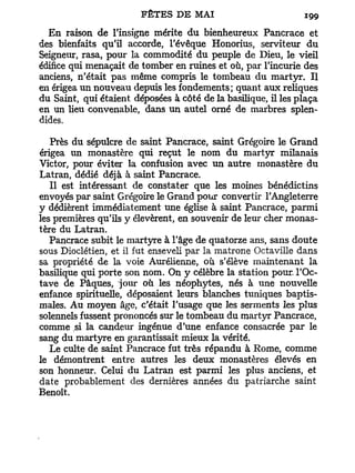 En raison de l'insigne mérite d u bienheureux Pancrace et
des bienfaits qu'il accorde, l'évêque Honorius, serviteur d u
Seigneur, rasa, pour la commodité du peuple de Dieu, le vieil
édifice qui menaçait de tomber en ruines et où, par l'incurie des
anciens, n'était pas même compris le tombeau du martyr. Il
en érigea un nouveau depuis les fondements; quant aux reliques
du Saint, qui étaient déposées à côté de la basilique, il les plaça
en un lieu convenable, dans un autel orné de marbres splen-
dides.

   Près du sépulcre de saint Pancrace, saint Grégoire le Grand
érigea un monastère qui reçut le nom du martyr milanais
Victor, pour éviter la confusion avec un autre monastère du
Latran, dédié déjà à saint Pancrace.
   Il est intéressant de constater que les moines bénédictins
envoyés par saint Grégoire le Grand pour convertir l'Angleterre
y dédièrent immédiatement une église à saint Pancrace, parmi
les premières qu'ils y élevèrent, en souvenir de leur cher monas-
tère du Latran.
   Pancrace subit le martyre à l'âge de quatorze ans, sans doute
sous Dioclétien, et il fut enseveli par la matrone Octaville dans
sa propriété de la voie Aurélienne, où s'élève maintenant la
basilique qui porte son nom. On y célèbre la station pour. l'Oc-
tave de Pâques, jour où les néophytes, nés à une nouvelle
enfance spirituelle, déposaient leurs blanches tuniques baptis-
males. Au moyen âge, c'était l'usage que les serments les plus
solennels fussent prononcés sur le tombeau du martyr Pancrace,
comme si la candeur ingénue d'une enfance consacrée par le
sang du martyre en garantissait mieux la vérité.
   Le culte de saint Pancrace fut très répandu à Rome, comme
le démontrent entre autres les deux monastères élevés en
son honneur. Celui du Latran est parmi les plus anciens, et
date probablement des dernières années du patriarche saint
Benoît.
 