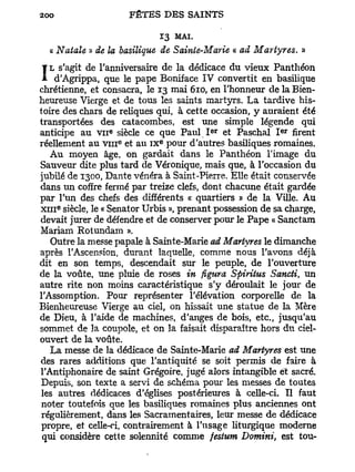 13   MAI.
  « Natale » de la basilique de Sainte-Marie « ad Martyres. »
   L s'agit de l'anniversaire de la dédicace du vieux Panthéon
I    d'Agrippa, que le pape Boniface IV convertit en basilique
chrétienne, et consacra, le 13 mai 610, en l'honneur de la Bien-
heureuse Vierge et de tous les saints martyrs. L a tardive his-
toire des chars de reliques qui, à cette occasion, y auraient été
transportées des catacombes, est une simple légende qui
                 e                        e r               e r
anticipe au v n siècle ce que Paul I et Paschal I              firent
                     e        e
réellement au v i n et au IX pour d'autres basiliques romaines.
   Au moyen âge, on gardait dans le Panthéon l'image du
Sauveur dite plus tard de Véronique, mais que, à l'occasion du
jubilé de 1300, Dante vénéra à Saint-Pierre. Elle était conservée
dans un coffre fermé par treize clefs, dont chacune était gardée
par l'un des chefs des différents « quartiers » de la Ville. Au
    e
x i n siècle, le « Senator Urbis », prenant possession de sa charge,
devait jurer de défendre et de conserver pour le Pape « Sanctam
Mariam Rotundam ».
   Outre la messe papale à Sainte-Marie ad Martyres le dimanche
après l'Ascension, durant laquelle, comme nous l'avons déjà
dit en son temps, descendait sur le peuple, de l'ouverture
de la voûte, une pluie de roses in figura Spiritus Sancti un      t

autre rite non moins caractéristique s'y déroulait le jour de
l'Assomption. Pour représenter l'élévation corporelle de la
Bienheureuse Vierge au ciel, on hissait une statue de la Mère
de Dieu, à l'aide de machines, d'anges de bois, etc., jusqu'au
sommet de 3a coupole, et on la faisait disparaître hors du ciel-
ouvert de la voûte.
   La messe de la dédicace de Sainte-Marie ad Martyres est une
des rares additions que l'antiquité se soit permis de faire à
l'Antiphonaire de saint Grégoire, jugé alors intangible et sacré.
Depuis, son texte a servi de schéma pour les messes de toutes
 les autres dédicaces d'églises postérieures à celle-ci. Il faut
 noter toutefois que les basiliques romaines plus anciennes ont
 régulièrement, dans les Sacramentaires, leur messe de dédicace
 propre, et celle-ci, contrairement à l'usage liturgique moderne
 qui considère cette solennité comme festum Domini, est tou-
 