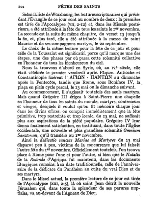 Selon la liste de Wûrzbourg, les lectures scripturaires qui précè-
 dent l'Évangile de ce jour sont au nombre de deux : la première
 est tirée de l'Apocalypse (vu, 2-12) et, dans les Missels posté-
                                                       e r
rieurs, a été attribuée à la fête de tous les saints le I novembre.
La seconde est la suite du même chapitre, du verset 13 jusqu'à
la fin, et, plus tard, elle a été attribuée à la messe de saint
Maurice et de ses compagnons martyrs, le 22 septembre.
   Le choix de la même lecture pour la fête de ce jour et pour
celle de la Toussaint est significatif, parce qu'il marque une des
étapes, une des phases par où passa cette solennité collective
en l'honneur de tous les bienheureux du ciel.
                                                        e
   Nous la trouvons d'abord en Syrie, où, au IV siècle, elle
était célébrée le premier vendredi après Pâques. Antioche et
 Constantinople fixèrent 1' Ari£iN • IIANTON au dimanche
 après la Pentecôte, tandis que Rome, sous Boniface IV, la
plaça en plein cycle pascal, le 13 mai ou le dimanche suivant.
   Au commencement, il s'agissait toutefois des seuls martyrs.
Mais quand Grégoire I I I érigea à Saint-Pierre une chapelle
en l'honneur de tous les saints du monde, martyrs, confesseurs
et vierges, desquels il voulut qu'on fît mémoire chaque jour
dans les divins offices, on comprit immédiatement que la fête
primitive, trop restreinte et trop locale, du 13 mai, ne suffisait
plus aux aspirations de la piété populaire. Grégoire IV leur
donna finalement satisfaction, en instituant, dans toute l'Église
occidentale, une nouvelle et plus grandiose solenmté Omnium
                                  e r
Sanctorum, qu'il transféia au I novembre.
   Ainsi la dedicatio sanctae Mariae ad Martyres du 13 mai
disparut peu à peu, victime de la concurrence que lui faisait
                e r
l'autre fête du i novembre. Officiellement toutefois, l'on tiouva
place à Rome pour l'une et pour l'autre, si bien que le Natalis
de la Rotonde d'Agrippa fut maintenu, dans les documents
liturgiques romains, à sa date traditionnelle, celle de l'anniver-
saire de la dédicace du Panthéon au culte du vrai Dieu et de
ses martyrs.
   Dans le Missel actuel, la première lecture de ce jour est tirée
de l'Apocalypse (xxi, 2-5), là où saint Jean décrit la nouvelle
Jérusalem qui, dans toute la splendeur de ses parures nup-
tiales, va au-devant de l'Agneau de Dieu.
 