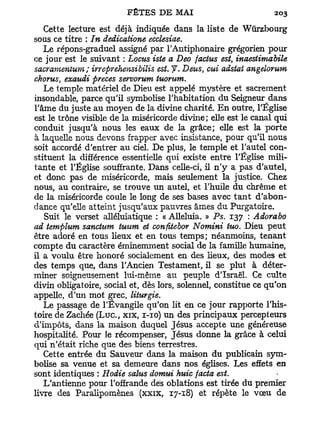 Cette lecture est déjà indiquée dans la liste de Wûrzbourg
sous ce titre : In dedicatione ecclesiae.
   Le répons-graduel assigné par l'Antiphonaire grégorien pour
ce jour est le suivant : Locus iste a Deo factus est, inaestimabile
sacramentum; irreprehensibilis est. f. Deus, oui adstai angelorum
chorus, exaudi preces servorum tuorum.
   Le temple matériel de Dieu est appelé mystère et sacrement
insondable, parce qu'il symbolise l'habitation du Seigneur dans
l'âme du juste au moyen de la divine charité. E n outre, l'Église
est le trône visible de la miséricorde divine; elle est le canal qui
conduit jusqu'à nous les eaux de la grâce; elle est la porte
à laquelle nous devons frapper avec insistance, pour qu'il nous
soit accordé d'entrer au ciel. De plus, le temple et l'autel con-
stituent la différence essentielle qui existe entre l'Église mili-
tante et l'Église souffrante. Dans celle-ci, il n ' y a pas d'autel,
et donc pas de miséricorde, mais seulement la justice. Chez
nous, au contraire, se trouve un autel, et l'huile du chrême et
de la miséricorde coule le long de ses bases avec t a n t d'abon-
dance qu'elle atteint jusqu'aux pauvres âmes du Purgatoire.
   Suit le verset alléluiatique : « Alléluia. » Ps. 137 : Adorabo
ad templum sanctum tuum et confltebor Nomini tuo. Dieu peut
être adoré en tous lieux et en tous temps; néanmoins, tenant
compte du caractère éminemment social de la famille humaine,
il a voulu être honoré socialement en des lieux, des modes et
des temps que, dans l'Ancien Testament, il se plut à déter-
miner soigneusement lui-même au peuple d'Israël. Ce culte
divin obligatoire, social et, dès lors, solennel, constitue ce qu'on
appelle, d'un mot grec, liturgie.
   Le passage de l'Evangile qu'on lit en ce jour rapporte l'his-
toire de Zachée ( L u c , xix, 1-10) un des principaux percepteurs
d'impôts, dans la maison duquel Jésus accepte une généreuse
hospitalité. Pour le récompenser, Jésus donne la grâce à celui
qui n'était riche que des biens terrestres.
   Cette entrée du Sauveur dans la maison du publicain sym-
bolise sa venue et sa demeure dans nos églises. Les effets en
sont identiques : Hodie salus domui huic facta est.
   L'antienne pour l'offrande dés oblations est tirée du premier
livre des Paralipomènes (xxix, 17-18) et répète le vœu de
 