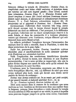 Salomon dédiant le temple de Jérusalem : Domine Deus, in
simplicitate cordis met laetus obtuli universa, et populum tuum
qui reperhis est vidi mm ingenti gaudio; Deus Israël, mstodi
hanc voluntatem, Domine Deus. y . i. Maiestas Domini aedi-
ficavii templum et omnes filii Israël videbant Dominum descen-
dentem super domum, et adoraverunt et collaudaverunt Dominum
dicentes; y . 2. Fecit Salomon solemnitatem tempore illo. Et
prosperatus est et apparuit ei Dominus. Ant. : Domine Deus.
   Anciennement, l'offertoire était toujours très long, parce
qu'il devait occuper tout le temps durant lequel le peuple
présentait ses dons au célébrant. C'est pourquoi, à la différence
du graduel, l'offertoire est un chant antiphonique réservé à la
seule Schola, et dans les manuscrits il a toujours plusieurs
versets qui alternent avec l'antienne, unique élément qui soit
demeuré dans notre Missel actuel.
   La collecte précédant l'anaphore invoque l'intercession des
martyrs dont le culte a succédé, dans le Panthéon, à celui des
dieux protecteurs de la gens Iulia :
   Super lias, quaesumus, hostias, Domine, benedictio copiosa
descendat, quae et sanctificationem in nobis clementer operetur
et de Martyrum nos solemnitate laetificei.
   Voilà l'explication des nombreuses bénédictions données
par le prêtre, durant la messe, aux oblations et aux Espèces
sacramentelles. C'est à nous qu'elles se rapportent, afin que la
grâce divine dispose nos cœurs de telle sorte qu'ils retirent des
fruits abondants du saint Sacrifice.
   L'antienne pour la Communion emprunte son début à un
texte évangélique (MATTH., xxi, 13) différent de celui que nous
avons indiqué plus haut, mais qui devait sans doute servir
parfois de lecture de rechange :
   Domus mea domus orationis est. In ea omnis qui petit accipit,
et qui qtiaerit invenit, et pulsanti aperietur ( L u c , xi, 9).
    Ps. 92 : Dominus regnavit, decorem indutus est etc.
                                                    t

    Dieu nous exauce dans la mesure de la confiance que nous
mettons en Lui. Combien ne devons-nous donc pas espérer dans
 le Seigneur, puisque Jésus lui-même a voulu devenir le temple
 où nous adorons le Père en esprit et en vérité; la porte à laquelle
 nous pouvons frapper jusqu'à ce qu'on nous ouvre; l'encensoir
 