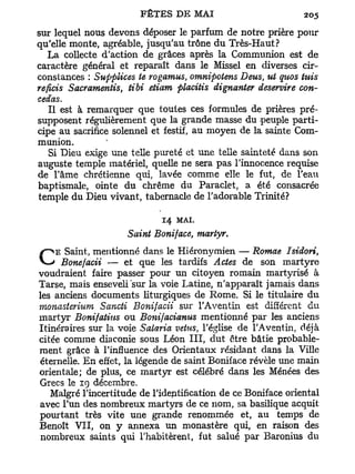 sur lequel nous devons déposer le parfum de notre prière pour
qu'elle monte, agréable, jusqu'au trône du Très-Haut?
   La collecte d'action de grâces après la Communion est de
caractère général et reparaît dans le Missel en diverses cir-
constances : Supplices te rogamus, omnipotens Deus, ut quos tuis
reficis Sacramentis, tibi etiam placitis dignanter deservire con-
cédas.
   Il est à remarquer que toutes ces formules de prières pré-
supposent régulièrement que la grande masse du peuple parti-
cipe au sacrifice solennel et festif, au moyen de la sainte Com-
munion.
   Si Dieu exige une telle pureté et une telle sainteté dans son
auguste temple matériel, quelle ne sera pas l'innocence requise
de l'âme chrétienne qui, lavée comme elle le fut, de l'eau
baptismale, ointe du chrême du Paraclet, a été consacrée
temple du Dieu vivant, tabernacle de l'adorable Trinité?

                             14   MAI.
                     Saint Boniface, martyr.
    E Saint, mentionné dans le Hiéronymien — Romae Isidori,
                                  tardifs Actes de son martyre
voudraient faire passer pour un citoyen romain martyrisé à
Tarse, mais enseveli "sur la voie Latine, n'apparaît jamais dans
les anciens documents liturgiques de Rome. Si le titulaire du
monasterium Sancti Bonifacii sur l'Aventin est différent du
martyr Bonifatius ou Bonifacianus mentionné par les anciens
Itinéraires sur la voie Salaria vêtus, l'église de l'Aventin, déjà
citée comme diaconie sous Léon I I I , dut être bâtie probable-
ment grâce à l'influence des Orientaux résidant dans la Ville
éternelle. En effet, la légende de saint Boniface révèle une main
orientale; de plus, ce martyr est célébré dans les Menées des
Grecs le 19 décembre.
   Malgré l'incertitude de l'identification de ce Boniface oriental
avec l'un des nombreux martyrs de ce nom, sa basilique acquit
pourtant très vite une grande renommée et, au temps de
Benoît VII, on y annexa un monastère qui, en raison des
 nombreux saints qui l'habitèrent, fut salué par Baronius du
 