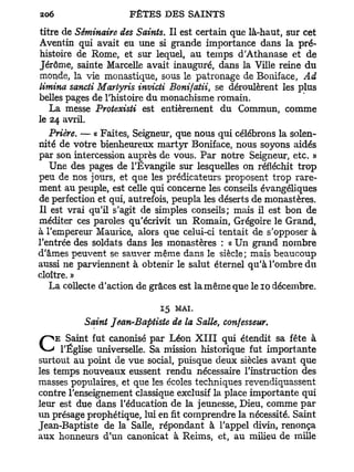 titre de Séminaire des Saints. Il est certain que là-haut, sur cet
Aventin qui avait eu une si grande importance dans la pré-
histoire de Rome, et sur lequel, au temps d'Athanase et de
Jérôme, sainte Marcelle avait inauguré, dans la Ville reine du
monde, la vie monastique, sous le patronage de Boniface, Ad
limina sancti Martyris invicti Bonifatii, se déroulèrent les plus
belles pages de l'histoire du monachisme romain.
   La messe Protexisti est entièrement du Commun, comme
le 24 avril.
   Prière. — « Faites, Seigneur, que nous qui célébrons la solen-
nité de votre bienheureux martyr Boniface, nous soyons aidés
par son intercession auprès de vous. Par notre Seigneur, etc. »
   Une des pages de l'Evangile sur lesquelles on réfléchit trop
peu de nos jours, et que les prédicateurs proposent trop rare-
ment au peuple, est celle qui concerne les conseils évangéliques
de perfection et qui, autrefois, peupla les déserts de monastères.
Il est vrai qu'il s'agit de simples conseils; mais il est bon de
méditer ces paroles qu'écrivit un Romain, Grégoire le Grand,
à l'empereur Maurice, alors que celui-ci tentait de s'opposer à
l'entrée des soldats dans les monastères : « Un grand nombre
d'âmes peuvent se sauver même dans le siècle; mais beaucoup
aussi ne parviennent à obtenir le salut éternel qu'à l'ombre du
cloître. »
   La collecte d'action de grâces est la même que le 10 décembre.

                            15   MAI.
          Saint Jean-Baptiste de la Salle, confesseur.
    E Saint fut canonisé par Léon X I I I qui étendit sa fête à
C     l'Église universelle. Sa mission historique fut importante
surtout au point de vue social, puisque deux siècles avant que
les temps nouveaux eussent rendu nécessaire l'instruction des
masses populaires, et que les écoles techniques revendiquassent
contre l'enseignement classique exclusif la place importante qui
leur est due dans l'éducation de la jeunesse, Dieu, comme par
un présage prophétique, lui en fit comprendre la nécessité. Saint
Jean-Baptiste de la Salle, répondant à l'appel divin, renonça
aux honneurs d'un canonicat à Reims, et, au milieu de mille
 