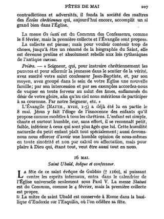 contradictions et adversités, il fonda la société des maîtres
des Écoles chrétiennes qui, aujourd'hui encore, accomplit un si
grand bien dans l'Église.

   La messe Os iitsti est du Commun des Confesseurs, comme
le 8 février, mais la première collecte et l'Évangile sont propres.
   La collecte est pieuse; mais pour vouloir contenir trop de
choses, jusqu'à être un résumé de la biographie du Saint, elle
est devenue prolixe et absolument rebelle aux lois rythmiques
de l'antique cursus.
   Prière. — « Seigneur, qui, pour instruire chrétiennement les
pauvres et pour affermir la jeunesse dans le sentier de la vérité,
avez suscité votre saint confesseur Jean-Baptiste, et, par son
moyen, avez groupé dans le sein de votre Eglise une nouvelle
famille; par son intercession et par ses exemples accordez-nous
de vaquer en toute ferveur au salut des âmes, enflammés du
désir de votre gloire, afin qu'au ciel nous méritions de participer
à sa couronne. Par notre Seigneur, etc. »
   L'Évangile (MATTH., XVIII, 1-5) a déjà été lu en partie le
8 mai. Jésus y fait l'éloge de l'innocence des enfants qu'il
propose comme modèles à tous les chrétiens. L'enfant est simple,
chaste et surtout humble, car, sans effort, il se reconnaît petit,
faible, inférieur à ceux qui sont plus âgés que lui. Cette humilité
naturelle du petit enfant plaît tout spécialement; aussi devons-
nous nous efforcer d'avoir une humble opinion de nous-mêmes
en toute sincérité et non par calcul ou affectation, mais pour
plaire à Dieu qui, étant tout, veut être aussi tout en nous.

                             16   MAI.
               Saint Ubald, évêque et confesseur.

 LA contredelesceesprits évêque de Gubbio dans1160),calendrier de
       fête       saint
                          infernaux, entra
                                           (f
                                                le
                                                      si puissant

l'Église universelle seulement sous Paul V. La messe Statutt
est du Commun, comme le 4 février, mais la première collecte
est propre.
& La mitre de saint Ubald est conservée à Rome dans la basi-
lique d'Eudoxie sur l'Esquilin, où Ton célèbre sa fête.
 