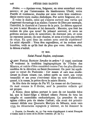 Prière. — « Apaisez-vous, Seigneur, en nous accordant votre
secouis; et par l'intercession d u bienheureux Ubald, votre
Pontife et confesseur, étendez sur nous votre bras miséricor-
dieux contre toute malice diabolique. P a r notre Seigneur, etc. »
   Il vainc le diable, celui qui s'exerce surtout aux vertus qui
s'opposent davantage à sa malice; l'amour de Dieu par exemple,
l'humilité, la chasteté et l'amour de la paix. Le démon apparut
un jour à saint Macaire et lui demanda : Macaire, que font les
moines de plus que nous? Ils jeûnent souvent, et nous ne
goûtons aucune sorte de nourriture; ils dorment peu, et nous
ne reposons jamais; ils sont chastes, et nous n'avons pas même
de corps. E n quoi donc les moines nous sont-ils supérieuis?
Le saint répondit : Vous êtes orgueilleux, et les moines sont
humbles, voilà ce qu'ils font de plus que vous. Alois, confus,
le démon s'enfuit.
                              17   MAI.
                 Saint Pascal Baylon, confesseur*
   AINT PASCAL BAYLON Serafico in ardore       (f 1592) continue
                                               1



S    vraiment la tradition hagiographique de l'Ordre des
Mineurs, et mérite d'être considéré comme l'un des plus illustres
modèles de la dévotion au Saint-Sacrement. On peut lui appli-
quer ce verset du Psalmiste : Cor meum et caro mea exulta-
verunt in Deum vivum car, même après sa mort, son corps
tressaillit et ses yeux s'ouvrirent dans un acte d'adoration,
quand, à la messe, le prêtre éleva la sainte Hostie.
   Sa fête date du temps de Pie VI. La messe est du Commun :
Os iusti comme le 8 février, sauf la première collecte qui
est propre.
   A Rome, deux églises portent le nom de cet humble frère
lai, que le Saint-Siège a déclaré céleste Patron de tous les
congrès et assemblées eucharistiques. La première de ces
églises s'élève près du titulus Callisti; elle avait été primiti-
vement dédiée aux Quarante Martyrs de Sébaste, mais vers
1735, les Alcantarins espagnols y unirent, en lui donnant la

  1. DANTE, Le Paradis, xi, 37. Ces mots s'appliquent à saint François
d'Assise dans le texte de la Divine Comédie. (N. du T.)
 