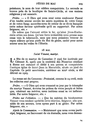 préséance, le nom de leur célèbre compatriote. La seconde se
trouve près de la basilique de Sainte-Cécile, et une maison
religieuse y est annexée.
   Prière. — « O Dieu qui avez orné votre confesseur Pascal
d'un tendre amour envers les saints mystères de votre Corps
et de votre Sang; accordez-nous de retirer de ce divin banquet
cette même ferveur spirituelle qu'il en rapportait. Par notre
Seigneur, etc. »
   De même que l'aimant attire le fer, qu'ainsi Jésus-Eucha-
ristie attire nos âmes. Qu'une force irrésistible nous pousse sans
cesse vers le tabernacle, sans que nous puissions trouver de
repos ailleurs qu'aux pieds du Roi de gloire, caché pour notre
amour sous les voiles de l'Hostie.

                             18   MAI.

                     Saint Venant, martyr.
    A fête de ce martyr de Camerino (f 250) fut instituée par
L    Clément X, après que la confrérie des Picentins résidant
à Rome eut restauré et dédié à son patron et compatriote
l'antique église de Saint-Jean in Mercatello, située au pied du
                                                   e
Capitole. Ce petit sanctuaire, antérieur au x m siècle, a été
détruit en 192g.

   La messe est du Commun : Protexisti, comme le 24 avril, mais
les collectes sont propres.
   Prière. — « O Dieu qui avez consacré ce jour par le triomphe
d u martyr Venant, écoutez les prières de votre peuple et faites
que, vénérant ses mérites, nous imitions aussi sa loi inébran-
lable. Par notre Seigneur, etc. »
  Prière sur Voblation. — « Que les mérites du bienheureux
Venant vous rendent agréable cette oblation, Seigneur, afin que,
aidés de son secours, nous ayons part à sa gloire. Par notre
Seigneur, etc. »
  Après la Communion. — « Maintenant que nous avons parti-
cipé, Seigneur, au Sacrement de vie éternelle, nous vous deman-
 