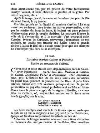 dons humblement que, par les prières de votre bienheureux
martyr Venant, il nous obtienne le pardon et la grâce. Par
notre Seigneur, etc. »
   Après le temps pascal, la messe est la même que pour la tête
de saint Canut, le 19 janvier.
   Combien grande est la dignité du martyre chrétien ! Le sang
versé non seulement lave toutes les fautes personnelles, mais,
par les mérites du Sang de Jésus, il devient un gage puissant
d'intercession pour le peuple chrétien. Le martyre illustre la
ville où il s'accomplit, et il la sanctifie; c'est pourquoi saint
Cyprien, évêque de Carthage, prévoyant l'imminence de son
supplice, ne voulut pas frustrer son Église d'une si grande
gloire; il laissa le lieu où il s'était retiré pour que son martyre
ne s'accomplît pas hors de sa métropole.

                             19   MAI.
             Les saints martyrs Calocer et Parthène.
                Station au cimetière de Callixte.

C drier Philocalien — XIIII
    ETTE fête et cette station sont déjà indiquées dans le Calen-
                                 Kal. iun. Partheni et Caloceri
in Calisti, Diocletiano VIIII et Maximiano VIII consulibus
(ann. 303). L'histoire fait de ces deux saints des serviteurs
du palais royal pendant la persécution de Dèce, et jadis leurs
reliques durent être très vénérées, puisque durant la grande
persécution de 303 elles furent probablement cachées et trans-
férées dans la pauvre crypte de la région d'Eusèbe, au cime-
tière de Callixte, où, aujourd'hui encore, on lit leurs noms
tracés (graffiti) sur le mur.
                      III • IDVS • FEFRVA
                      PARTENI • MARTI RI
                      CALOCERI • MARTI RI

   Ces deux martyrs sont morts le n février 250, en sorte que
la date du 19 mai se rapporte à l'an 303 noté par le Philocalien,
époque où les deux corps furent transférés en lieu sûr.
   Autrefois, la liturgie romaine célébrait deux fêtes distinctes
en l'honneur des martyrs Calocer et Parthène, fêtes mention-
 