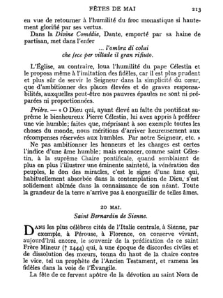 en vue de retourner à l'humilité du froc monastique si haute-
ment glorifié par ses vertus.
  Dans la Divine Comédie, Dante, emporté par sa haine de
partisan, met dans l'enfer
                             ... Vombra di colui
              che fece per viltade il gran rifiuto.
   L'Église, au contraire, loua l'humilité du pape Célestin et
le proposa même à l'imitation des fidèles, car il est plus prudent
et plus sûr de servir le Seigneur dans la simplicité du cœur,
que d'ambitionner des places élevées et de graves responsa-
bilités, auxquelles peut-être nos pauvres épaules ne sont ni pré-
parées ni proportionnées.
   Prière. — « O Dieu qui, ayant élevé au faîte du pontificat su-
prême le bienheureux Pierre Célestin, lui avez appris à préférer
une vie humble; faites que, méprisant à son exemple toutes les
choses du monde, nous méritions d'arriver heureusement aux
récompenses réservées aux humbles. Par notre Seigneur, etc. »
   Ne pas ambitionner les honneurs et les charges est certes
l'indice d'une âme humble; mais renoncer, comme saint Céles-
tin, à la suprême Chaire pontificale, quand semblaient de
plus en plus l'illustrer une éminente sainteté, la vénération des
peuples, le don des miracles, c'est le signe d'une âme qui,
habituellement absorbée dans la contemplation de Dieu,- s'est
solidement abîmée dans la connaissance de son néant. Toute
la grandeur de la terre n'arrive pas à enorgueillir de telles âmes.

                             20 MAI.
                   Saint Bernardin de Sienne.

DANS les plusà célèbres cités de l'Italie centrale, à Sienne, par
  exemple,       Pérouse, à Florence, on conserve vivant,
aujourd'hui encore, le souvenir de la prédication de ce saint
Frère Mineur (f 1444) qui, à une époque de discordes civiles et
de dissolution des mœurs, tonna du haut de la chaire contre
le vice, tel un prophète de l'Ancien Testament, et ramena les
fidèles dans la voie de l'Évangile.
   La fête de ce fervent apôtre de la dévotion au saint Nom de
 