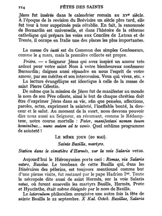 e
Jésus fut insérée dans le calendrier romain au x v siècle.
A l'époque de la revision du Bréviaire un siècle plus tard, elle
fut tour à tour supprimée puis rétablie. E n fait, la renommée
de Bernardin est universelle, et dans l'histoire de la réforme
catholique qui prépara les voies aux Conciles de Latran et de
Trente, il occupe en Italie une des places les plus importantes.

   La messe Os iusti est du Commun des simples Confesseurs,
comme le 4 mars, mais la première collecte est propre.
   Prière. — « Seigneur Jésus qui avez inspiré un amour très
ardent pour votre saint Nom à votre bienheureux confesseur
Bernardin; daignez aussi répandre en nous l'esprit de votre
amour, par ses mérites et son intercession. Vous qui vivez, etc. »
   La lecture évangélique est identique à celle de la messe de
saint Pierre Célestin.
   De même que la mission de Jésus fut de manifester au monde
le nom de son Père céleste, ainsi le but de chaque chrétien doit
être d'exprimer Jésus dans sa vie, afin que pensées, affections,
paroles, actes, expriment la sainteté, l'ineffable bonté, la dou-
ceur et le salut. Au moment de la mort, nous devrons pouvoir
dire nous aussi au Seigneur, en résumant, comme le Rédemp-
teur, notre course mortelle : Pater, manifestavi nomen tuurn
kominibus... nunc autem ad te venio. Quel sublime programme
de sainteté !
                   L E MÊME JOUR (20 MAI).
                    Sainte Basilla, martyre.
Station dans le cimetière d'Hermès, sur la voie Salaria vêtus.
   Aujourd'hui le Hiéronymien porte ceci : Romae, via Salaria
vetere, Baselae. Le tombeau de cette Basilla qui, dans les
Itinéraires des pèlerins, est toujours mentionné comme but
                                                        e r
d'une pieuse visite, fut restauré par le pape Hadrien I . Toute
la nécropole dite aussi de saint Hermès, sur la voie Salaria
vêtus, où furent ensevelis les martyrs Basilla, Hermès, Prote
et Hyacinthe, était même désignée par le nom de Basilla.
   Le laterculum philocalien enregistre une autre fois la fête de
sainte Basilla le 22 septembre. X Kal. Octob. Basillae, Salaria
 