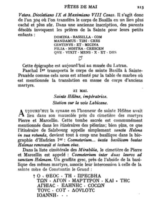 Vetere. Diocletiano IX et Maximiano VIII Conss. Il s'agit donc
de l'an 304 où l'on transféra le corps de Basilla en un lieu plus
caché et plus sûr. Dans une ancienne inscription, des parents
désolés invoquent les prières de la Sainte pour leurs petits
enfants :          DOMINA - BASSILLA • COM
                   MANDAMUS - TIBI • CRES
                   CENTINVS • ET - MICINA
                   FILIA • NOSTRA • CRESCEN
                   QVE . VIXIT • MENS • X • ET • DES
                               £?
   Cette épigraphe est aujourd'hui au musée du Latran.
            e r
   Paschal I transporta le corps de sainte Basilla à Sainte-
Praxède comme cela nous est attesté par la table de marbre où
est mentionnée la translation en masse de corps d'anciens
martyrs.
                             21 MAI.
                   Sainte Hélène, impératrice.
                  Station sur la voie Labicane.
   UJOURD'HUI la synaxe en l'honneur de sainte Hélène avait
A lieu      dans son mausolée près du cimetière des martyrs
Pierre et Marcellin. Cette tombe sacrée est communément
mentionnée dans les itinéraires des pèlerins; bien plus, ce que
l'itinéraire de Salzbourg appelle simplement sancta Relena
in sua rotunda, devient tout à coup une basilique dans la bio-
                      e r
graphie d'Hadrien I : Coemeterium... iuxta basilicam beatae
Helenae renovav^t et teetum eius.
    Dans la liste cimitérale des Mirabilia, le cimetière de Pierre
et Marcellin est appelé : Coemeterium inter duos lauros ad
sanctam Helenam. U n graffite grec, près de l'abside de la basi-
lique des mêmes martyrs, associe leur intercession à celle de la
sainte mère de Constantin le Grand :
        t O , 0 E O C « TH - n P E C B H A
          TON • A r O N • MAPTTPON • KAI . THC
          ArHIAC - EAHNHC . COCQN
          TOVC • COT . AOVLOTC
          IOANNH- • •
 