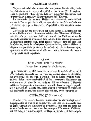 Ce jour est celui de la mort de l'empereur Constantin, mais
les Orientaux ont, depuis des siècles, uni à sa fête liturgique
celle de sa mère : Tûv àyio>v èvSoÇcov, fjLeyàXov 6eoaé7UTû>v xat
taaTOaxoXcùv [iaaiXécùv, KcovaTavuvou xal 'EAévtjç.
   Le souvenir de sainte Hélène est conservé aujourd'hui
encore à Rome par la basilique sessorienne de Sainte-Croix en
Jérusalem qui, primitivement, s'appelait aussi Basilica Hele-
niana.
   Ce temple fut en effet érigé par Constantin à la demande de
sainte Hélène dans l'immense édifice des Thermes d'Hélène,
mentionnés par une inscription du musée du Vatican, et où la
mère du monarque avait son habitation. Pour rendre plus sacré
le nouveau temple, qui, pour Rome, voulait être ce que, sur
le Calvaire, était le Martyrion Constantinien, sainte Hélène y
déposa une partie importante de la Croix du divin Sauveur que,
quelques années auparavant, elle avait eu le bonheur de décou-
vrir près du saint Sépulcre.

                             25 MAI.
                Saint Urbain, pontife et martyr.
              Station dans le cimetière de Prétextât.
   UJOURD'HUI le Hiéronymien annonce le natalis d'un saint
/ T l Urbain, enseveli sur la voie Appienne dans le cimetière
de Prétextât, et qui fut, à Rome, l'objet d'une grande véné-
ration. Selon toute probabilité, il faut pourtant distinguer cet
évêque martyr dont le souvenir est lié au triopium d'Hérode
Atticus, du pape du même nom, enseveli dans la crypte papale
du cimetière de Callixte (224-233), où l'on a retrouvé un fragment
du couvercle de marbre de son sarcophage, avec l'épigraphe :

                  OTPBANOC $         E(mffxowoc)
   E n effet, pour de nombreuses raisons d'ordre chronologique et
hagiographique que nous ne pouvons exposer ici, il semble que
le saint Urbain du cimetière de Prétextât, mis par les actes de
sainte Cécile en relation avec les martyrs Tiburce et Valérien,
ait été évêque d'un de ces petits villages qui s'étaient développés
 