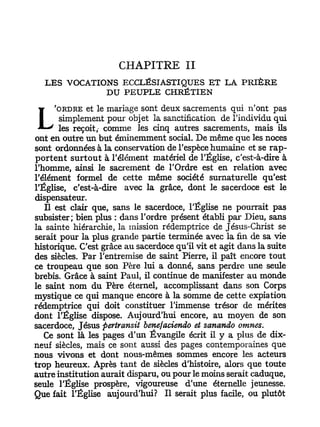 CHAPITRE II
  LES VOCATIONS ECCLÉSIASTIQUES ET LA PRIÈRE
             DU PEUPLE CHRÉTIEN
     'ORDRE   et le mariage sont deux sacrements qui n'ont pas
       simplement pour objet la sanctification de l'individu qui
       les reçoit, comme les cinq autres sacrements, mais ils
ont en outre un but éminemment social. De même que les noces
sont ordonnées à la conservation de l'espèce humaine et se rap-
portent surtout à l'élément matériel de l'Église, c'est-à-dire à
l'homme, ainsi le sacrement de l'Ordre est en relation avec
l'élément formel de cette même société surnaturelle qu'est
l'Église, c'est-à-dire avec la grâce, dont le sacerdoce est le
dispensateur.
   Il est clair que, sans le sacerdoce, l'Église ne pourrait pas
subsister; bien plus : dans l'ordre présent établi par Dieu, sans
la sainte hiérarchie, la mission rédemptrice de Jésus-Christ se
serait pour la plus grande partie terminée avec la fin de sa vie
historique. C'est grâce au sacerdoce qu'il vit et agit dans la suite
des siècles. Par l'entremise de saint Pierre, il paît encore tout
ce troupeau que son Père lui a donné, sans perdre une seule
brebis. Grâce à saint Paul, il continue de manifester au monde
le saint nom du Père éternel, accomplissant dans son Corps
mystique ce qui manque encore à la somme de cette expiation
rédemptrice qui doit constituer l'immense trésor de mérites
dont l'Église dispose. Aujourd'hui encore, au moyen de son
sacerdoce, Jésus pertransit benefaciendo et sanando omnes.
   Ce sont là les pages d'un Évangile écrit il y a plus de dix-
neuf siècles, mais ce sont aussi des pages contemporaines que
nous vivons et dont nous-mêmes sommes encore les acteurs
trop heureux. Après tant de siècles d'histoire, alors que toute
autre institution aurait disparu, ou pour le moins serait caduque,
seule l'Église prospère, vigoureuse d'une éternelle jeunesse.
Que fait l'Église aujourd'hui? Il serait plus facile, ou plutôt
 