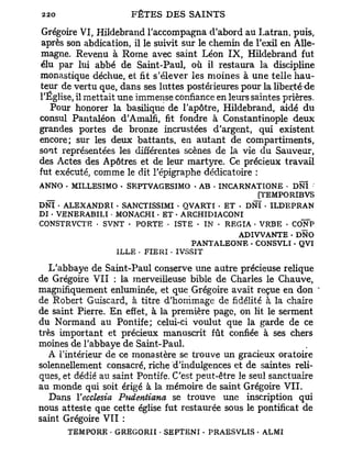 Grégoire VI, Hildebrand l'accompagna d'abord au Latran, puis,
après son abdication, il le suivit sur le chemin de l'exil en Alle-
magne. Revenu à Rome avec saint Léon IX, Hildebrand fut
élu par lui abbé de Saint-Paul, où il restaura la discipline
monastique déchue, et fit s'élever les moines à une telle hau-
teur de vertu que, dans ses luttes postérieures pour la liberté de
l'Église, il mettait une immense confiance en leurs saintes prières.
   Pour honorer la basilique de l'apôtre, Hildebrand, aidé du
consul Pantaléon d'Amalfi, fit fondre à Constantinople deux
grandes portes de bronze incrustées d'argent, qui existent
encore; sur les deux battants, en autant de compartiments,
sont représentées les différentes scènes de la vie du Sauveur,
des Actes des Apôtres et de leur martyre. Ce précieux travail
fut exécuté, comme le dit l'épigraphe dédicatoire :
ANNO - MILLESIMO • SEPTVAGESIMO - AB . INCARNATIONE - DNÏ
  _                                              [TEMPORIBVS
DNÏ • ALEXANDRï - SANCTISSIMI - QVARTI . ET - DNÏ • ILDEPRAN
DI • VENERABILÏ - MONACHI - ET • ARCHIDIACONI               _
CONSTRVCTE • SVNT - PORTE • 1STE - IN • REGIA • VRBE • CONP
                                            ADIVVANTE . DNO
                                    PANTALEONE - CONSVLI - QVI
                  ILLE - FIERI • IVSSIT

   L'abbaye de Saint-Paul conserve une autre précieuse relique
de Grégoire VII : la merveilleuse bible de Charles le Chauve,
magnifiquement enluminée, et que Grégoire avait reçue en don *
de Robert Guiscard, à titre d'hommage de fidélité à la chaire
de saint Pierre. En effet, à la première page, on lit le serment
du Normand au Pontife; celui-ci voulut que la garde de ce
très important et précieux manuscrit fût confiée à ses chers
moines de l'abbaye de Saint-Paul.
   A l'intérieur de ce monastère se trouve un gracieux oratoire
solennellement consacré, riche d'indulgences et de saintes reli-
ques, et dédié au saint Pontife. C'est peut-être le seul sanctuaire
au monde qui soit érigé à la mémoire de saint Grégoire VII.
   Dans Yecclesia Pudentiana se trouve une inscription qui
nous atteste que cette église fut restaurée sous le pontificat de
saint Grégoire VII :
      TEMPO RE • GREGORII • SEPTENI . PRAESVLIS • ALMI
 
