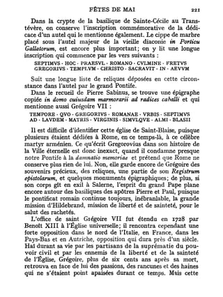 Dans la crypte de la basilique de Sainte-Cécile au Trans-
tévère, on conserve l'inscription commémorative de la dédi-
cace d'un autel qui le mentionne également. Le cippe de marbre
placé sous l'autel majeur de la vieille diaconie in Porèicu
Gallatorutn, est encore plus important; on y lit une longue
inscription qui commence par les vers suivants :
    SEPTIMVS - HOC • PRAESVL - ROMANO - CVLMINE - FRETVS
    G REGORIVS - TEMPLVM • CHRISTO • SACRA VIT • IN - AEVVM

   Suit une longue liste de reliques déposées en cette circon-
stance dans l'autel par le grand Pontife.
   Dans le recueil de Pierre Sabinus, se trouve une épigraphe
copiée in domo cuiusdam marmorarii ad radices caballi et qui
mentionne aussi Grégoire V I I :
  TEMPORE . QVO - GREGORIVS - ROMANAE - VRBIS • SEPTIMVS
  AD • LAVDEM - MATRIS • VIRGINIS * SIMVLQVE - ALMI - BLASII

   Il est difficile d'identifier cette église de Saint-Biaise, puisque
plusieurs étaient dédiées à Rome, en ce temps-là, à ce célèbre
martyr arménien. Ce qu'écrit Gregorovius dans son histoire de
la Ville éternelle est donc inexact, quand il condamne presque
notre Pontife à la damnatio memoriae et prétend que Rome ne
conserve plus rien de lui. Non, elle garde encore de Grégoire des
souvenirs précieux, des reliques, une partie de son Registrum
epistolarum, et quelques monuments épigraphiques; de plus, si
son corps gît en exil à Salerne, l'esprit du grand Pape plane
encore autour des basiliques des apôtres Pierre et Paul, puisque
le pontificat romain continue toujours, inébranlable, la grande
mission d'Hildebrand, mission de liberté et de sainteté, pour le
salut des rachetés.
   L'office de saint Giégoire VII fut étendu en 1728 par
Benoît X I I I à l'Église universelle; il rencontra cependant une
forte opposition dans le nord de l'Italie, en France, dans les
Pays-Bas et en Autriche, opposition qui dura près d'un siècle.
Haï durant sa vie par les partisans de la suprématie du pou-
voir civil et par les ennemis de la liberté et de la sainteté
de l'Église, Grégoire, plus de six cents ans après sa mort,
retrouva en face de lui des passions, des rancunes et des haines
qui ne s'étaient point apaisées durant ce temps. Mais cette
 