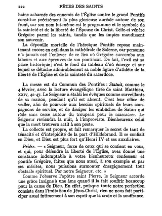 haine acharnée des ennemis de l'Église contre le grand Pontife
constitue précisément la plus glorieuse auréole autour de son
front, car son nom lui-même est le programme et le symbole de
la sainteté et de la liberté de l'Épouse du Christ. Celle-ci vénèie
Grégoire parmi les saints, tandis que les impies maudissent
son souvenir.
   La dépouille mortelle de l'héroïque Pontife repose main-
tenant encore en exil dans la cathédrale de Salerne, car personne
n'a jamais osé l'enlever de ce lieu où Grégoire succomba aux
labeurs et aux épreuves de son pontificat. De fait, l'exil est sa
place historique; c'est le fond du tableau d'où émerge et sur
lequel se détache admirablement sa noble figure d'athlète de la
liberté de l'Église et de la sainteté du sacerdoce.

   La messe est du Commun des Pontifes : Slatuit, comme le
4 février, avec la lecture évangélique tirée de saint Matthieu,
xxiv, 42-47. Le Seigneur a établi les évêques comme surveillants
de sa maison, pendant qu'il est absent. C'est leur office de
veiller, afin de pourvoir aux besoins spirituels de leurs com-
pagnons de service, et de dissiper les embûches de Satan qui
rôde sans cesse autour du troupeau pour le massacrer. Le
Seigneur reviendra la nuit, à l'improviste. Bienheureux celui
que la mort trouvera actif à son poste.
   La collecte est propre, et fait remarquer le secret de t a n t de
ténacité et d'intrépidité de la part d'Hildebrand. Il se confiait
en Dieu, et Dieu est plus fort qu'Henri IV et ses auxiliaires.
  Prière. — « Seigneur, force de ceux qui se confient en vous,
et qui, pour défendre la liberté de l'Eglise, avez donné une
constance indomptable à votre bienheureux confesseur et
pontife Grégoire, faites que nous aussi, à son exemple et par
ses mérites, nous puissions surmonter énergiquement tout
obstacle spirituel. Par notre Seigneur, etc. »
   Comme l'observe l'apôtre saint Pierre, le Seigneur accorde
une grâce insigne à une âme quand il la fait souffrir beaucoup
pour la cause de Dieu. E n effet, puisque toute notre perfection
consiste dans l'imitation de Jésus-Christ, rien ne nous fait parti-
ciper aussi intimement à son esprit que la croix et la souffrance.
 