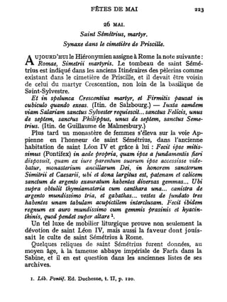 26 M A L
                      Saint Sémétrius, martyr.
               Synaxe dans le cimetière de Priscille.

   UJOURD'HUI le Hiéronymien assigne à Rome la note suivante :
A Romae,       Simetrii martyris. Le tombeau de saint Sémé-
trius est indiqué dans les anciens Itinéraires des pèlerins comme
existant dans le cimetière de Priscille, et il devait être voisin
de celui du martyr Crescention, non loin de la basilique de
Saint-Sylvestre.
   Et in spelunca Crescentius martyr, et Firmitis pausat in
cubiculo quando exeas. (Itin. de Salzbourg.) — Iuxta eamdem
viam Salariam sanctus Sylvester requiescit... sanctus Felicis, unus
de sepiem, sanctus Pkilippus, unus de septem, sanctus Sémé-
trius. (Itin. de Guillaume de Malmesbury.)
   Plus tard un monastère de femmes s'éleva sur la voie Ap-
pienne en l'honneur de saint Sémétrius, dans l'ancienne
habitation de saint Léon I V et grâce à lui : Fecit ipse mitis-
simus (Pontifex) in aede propria, quam ipse a fundamentis fieri
disposuit, quam ex iure parentum suorum ipse accessisse vide-
batur, monasterium ancillarum Dei, in honorem sanctorum
Simitrii et Caesarii, ubi et dona largitus est, patenam et calicem
sancium de argento exauratum habentes diversas gemmas... Ubi
supra obtulit thymiamateria cum canthara una... canistra de
argento mundissimo tria, et gabathas... vestes de fundato très
habentes unam tabulam acupictilem interchisam. Fecit ibidem
regnum ex auro mundissimo cum gemmis prasinis et hyacin-
                                    1
ihinis, quod pendet super altare .
   Un tel luxe de mobilier liturgique prouve non seulement la
dévotion de saint Léon IV, mais aussi la faveur dont jouis-
sait le culte de saint Sémétrius à Rome.
   Quelques reliques de saint Sémétrius furent données, au
moyen âge, à la fameuse abbaye impériale de Farfa dans la
Sabine, et il en est question dans les anciennes listes de ses
archives.

  1. Lib. Pontif. Ed. Ducbesne, t. II, p. 120.
 